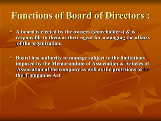 Functions of Board of Directors :
 A board is elected by the owners (shareholders) & is
responsible to them as their agent for managing the affairs
of the organization.
 Board has authority to manage subject to the limitations
imposed by the Memorandum of Association & Articles of
Association of the company as well as the provisions of
the Companies Act
 