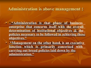 Administration is above management :
 “Administration is that phase of business
enterprise that concerns itself with the overall
determination of institutional objectives & the
policies necessary to be followed in achieving those
objectives.”
 “Management on the other hand, is an executive
function which is primarily concerned with
carrying out broad policies laid down by the
administration.”
 
