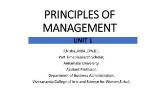 PRINCIPLES OF
MANAGEMENT
P.Nisha.,MBA.,(Ph.D).,
Part Time Research Scholar,
Annamalai University.
Assitant Professor,
Department of Business Administration,
Vivekananda College of Arts and Science for Women,Sirkali.
UNIT 1
 