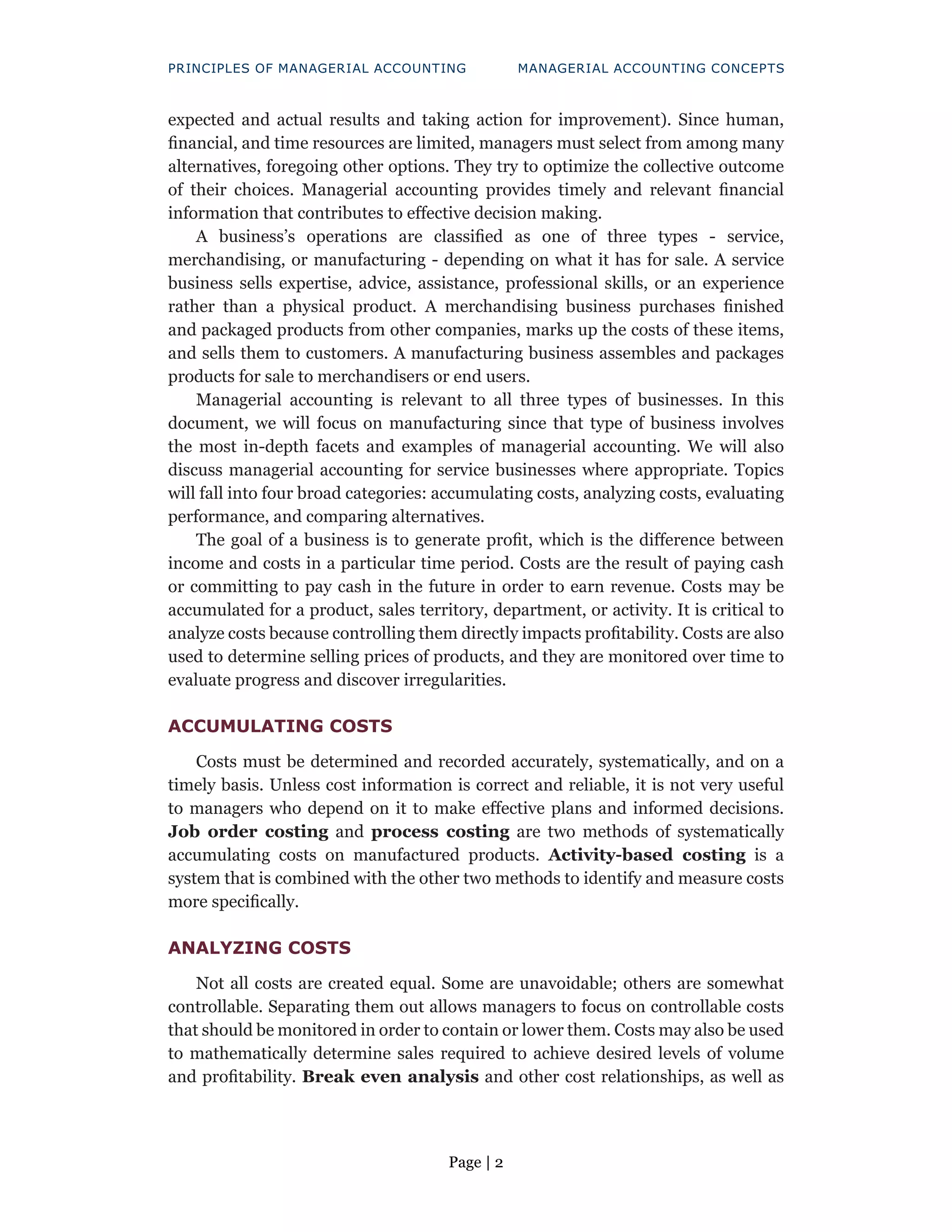 Page | 2
PRINCIPLES OF MANAGERIAL ACCOUNTING MANAGERIAL ACCOUNTING CONCEPTS
expected and actual results and taking action for improvement). Since human,
financial, and time resources are limited, managers must select from among many
alternatives, foregoing other options. They try to optimize the collective outcome
of their choices. Managerial accounting provides timely and relevant financial
information that contributes to effective decision making.
A business’s operations are classified as one of three types - service,
merchandising, or manufacturing - depending on what it has for sale. A service
business sells expertise, advice, assistance, professional skills, or an experience
rather than a physical product. A merchandising business purchases finished
and packaged products from other companies, marks up the costs of these items,
and sells them to customers. A manufacturing business assembles and packages
products for sale to merchandisers or end users.
Managerial accounting is relevant to all three types of businesses. In this
document, we will focus on manufacturing since that type of business involves
the most in-depth facets and examples of managerial accounting. We will also
discuss managerial accounting for service businesses where appropriate. Topics
will fall into four broad categories: accumulating costs, analyzing costs, evaluating
performance, and comparing alternatives.
The goal of a business is to generate profit, which is the difference between
income and costs in a particular time period. Costs are the result of paying cash
or committing to pay cash in the future in order to earn revenue. Costs may be
accumulated for a product, sales territory, department, or activity. It is critical to
analyze costs because controlling them directly impacts profitability. Costs are also
used to determine selling prices of products, and they are monitored over time to
evaluate progress and discover irregularities.
ACCUMULATING COSTS
Costs must be determined and recorded accurately, systematically, and on a
timely basis. Unless cost information is correct and reliable, it is not very useful
to managers who depend on it to make effective plans and informed decisions.
Job order costing and process costing are two methods of systematically
accumulating costs on manufactured products. Activity-based costing is a
system that is combined with the other two methods to identify and measure costs
more specifically.
ANALYZING COSTS
Not all costs are created equal. Some are unavoidable; others are somewhat
controllable. Separating them out allows managers to focus on controllable costs
that should be monitored in order to contain or lower them. Costs may also be used
to mathematically determine sales required to achieve desired levels of volume
and profitability. Break even analysis and other cost relationships, as well as
 