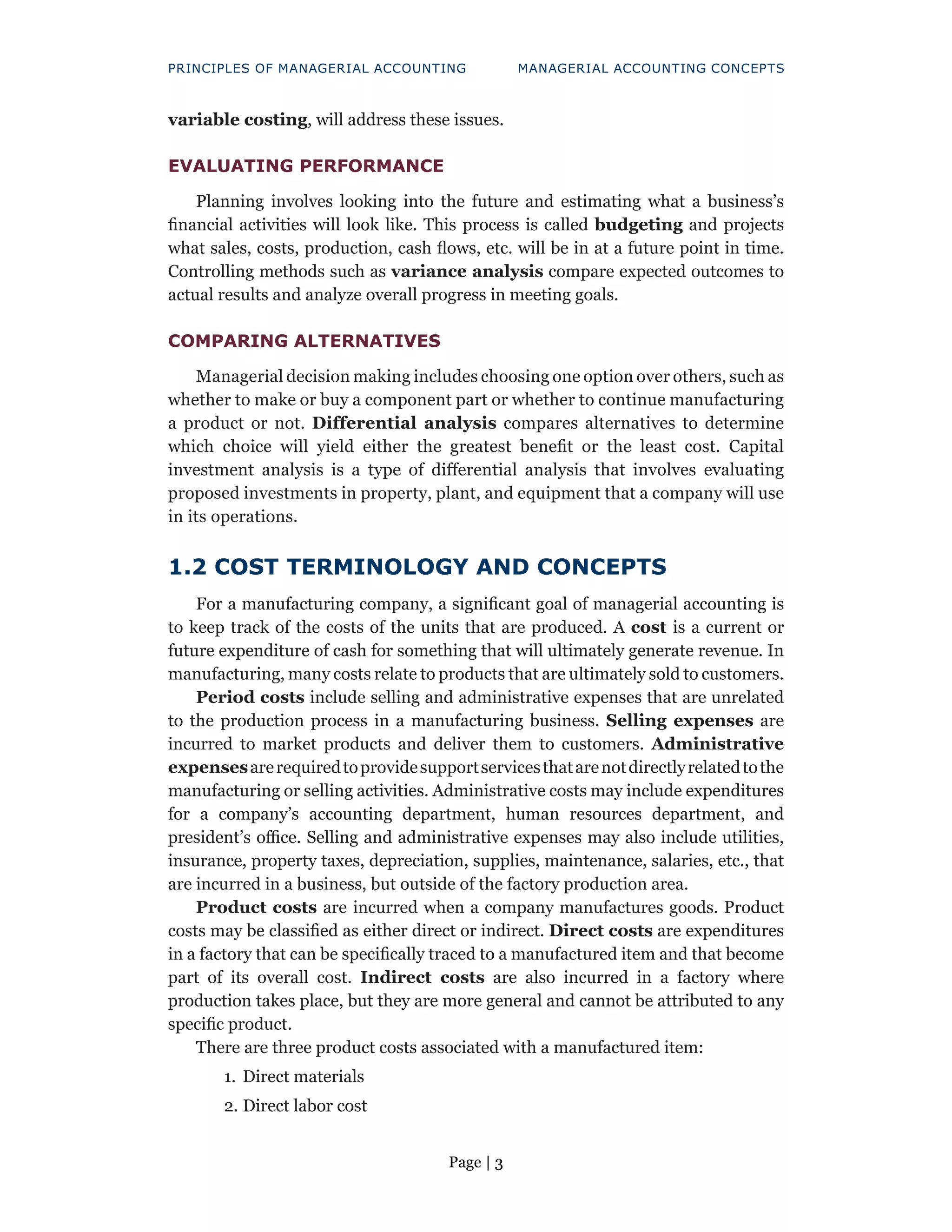 Page | 3
PRINCIPLES OF MANAGERIAL ACCOUNTING MANAGERIAL ACCOUNTING CONCEPTS
variable costing, will address these issues.
EVALUATING PERFORMANCE
Planning involves looking into the future and estimating what a business’s
financial activities will look like. This process is called budgeting and projects
what sales, costs, production, cash flows, etc. will be in at a future point in time.
Controlling methods such as variance analysis compare expected outcomes to
actual results and analyze overall progress in meeting goals.
COMPARING ALTERNATIVES
Managerial decision making includes choosing one option over others, such as
whether to make or buy a component part or whether to continue manufacturing
a product or not. Differential analysis compares alternatives to determine
which choice will yield either the greatest benefit or the least cost. Capital
investment analysis is a type of differential analysis that involves evaluating
proposed investments in property, plant, and equipment that a company will use
in its operations.
1.2 COST TERMINOLOGY AND CONCEPTS
For a manufacturing company, a significant goal of managerial accounting is
to keep track of the costs of the units that are produced. A cost is a current or
future expenditure of cash for something that will ultimately generate revenue. In
manufacturing, many costs relate to products that are ultimately sold to customers.
Period costs include selling and administrative expenses that are unrelated
to the production process in a manufacturing business. Selling expenses are
incurred to market products and deliver them to customers. Administrative
expensesarerequiredtoprovidesupportservicesthatarenotdirectlyrelatedtothe
manufacturing or selling activities. Administrative costs may include expenditures
for a company’s accounting department, human resources department, and
president’s office. Selling and administrative expenses may also include utilities,
insurance, property taxes, depreciation, supplies, maintenance, salaries, etc., that
are incurred in a business, but outside of the factory production area.
Product costs are incurred when a company manufactures goods. Product
costs may be classified as either direct or indirect. Direct costs are expenditures
in a factory that can be specifically traced to a manufactured item and that become
part of its overall cost. Indirect costs are also incurred in a factory where
production takes place, but they are more general and cannot be attributed to any
specific product.
There are three product costs associated with a manufactured item:
1. Direct materials
2. Direct labor cost
 