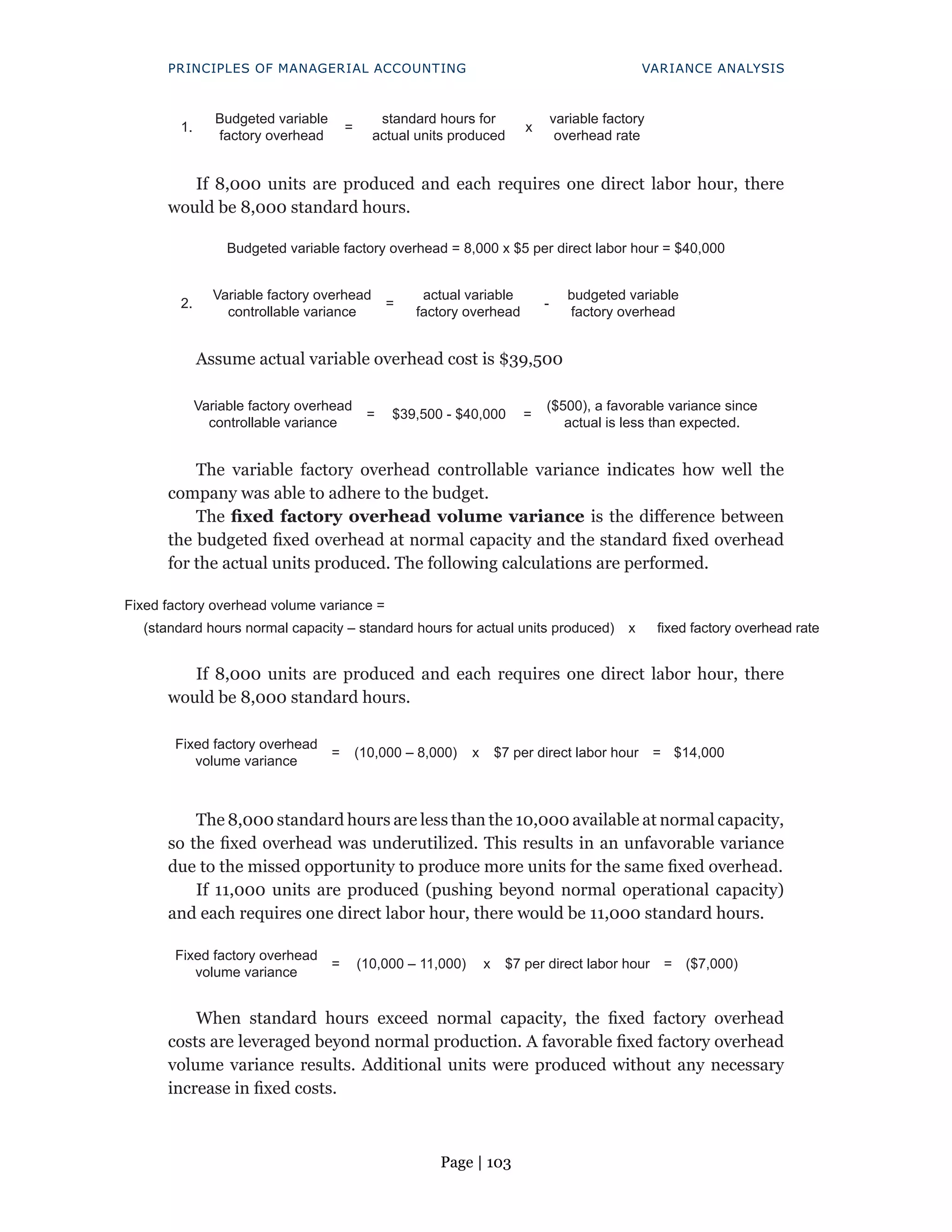 Page | 103
PRINCIPLES OF MANAGERIAL ACCOUNTING VARIANCE ANALYSIS
1.
Budgeted variable
factory overhead
=
standard hours for
actual units produced
x
variable factory
overhead rate
If 8,000 units are produced and each requires one direct labor hour, there
would be 8,000 standard hours.
Budgeted variable factory overhead = 8,000 x $5 per direct labor hour = $40,000
2.
Variable factory overhead
controllable variance
=
actual variable
factory overhead
-
budgeted variable
factory overhead
Assume actual variable overhead cost is $39,500
Variable factory overhead
controllable variance
= $39,500 - $40,000 =
($500), a favorable variance since
actual is less than expected.
The variable factory overhead controllable variance indicates how well the
company was able to adhere to the budget.
The fixed factory overhead volume variance is the difference between
the budgeted fixed overhead at normal capacity and the standard fixed overhead
for the actual units produced. The following calculations are performed.
Fixed factory overhead volume variance =
(standard hours normal capacity – standard hours for actual units produced) x fixed factory overhead rate
If 8,000 units are produced and each requires one direct labor hour, there
would be 8,000 standard hours.
Fixed factory overhead
volume variance
= (10,000 – 8,000) x $7 per direct labor hour = $14,000
The 8,000 standard hours are less than the 10,000 available at normal capacity,
so the fixed overhead was underutilized. This results in an unfavorable variance
due to the missed opportunity to produce more units for the same fixed overhead.
If 11,000 units are produced (pushing beyond normal operational capacity)
and each requires one direct labor hour, there would be 11,000 standard hours.
Fixed factory overhead
volume variance
= (10,000 – 11,000) x $7 per direct labor hour = ($7,000)
When standard hours exceed normal capacity, the fixed factory overhead
costs are leveraged beyond normal production. A favorable fixed factory overhead
volume variance results. Additional units were produced without any necessary
increase in fixed costs.
 