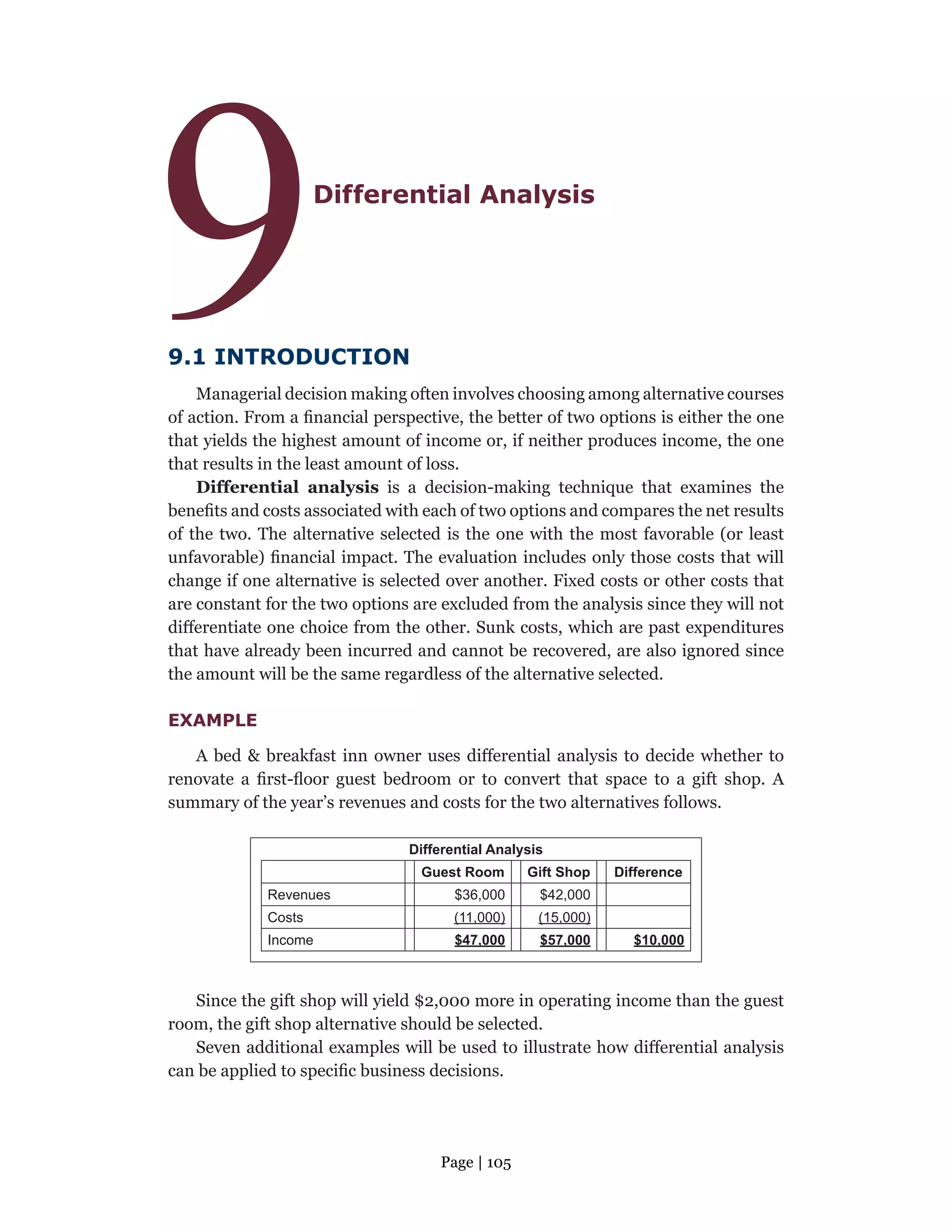 Page | 105
9Differential Analysis
9.1 INTRODUCTION
Managerial decision making often involves choosing among alternative courses
of action. From a financial perspective, the better of two options is either the one
that yields the highest amount of income or, if neither produces income, the one
that results in the least amount of loss.
Differential analysis is a decision-making technique that examines the
benefits and costs associated with each of two options and compares the net results
of the two. The alternative selected is the one with the most favorable (or least
unfavorable) financial impact. The evaluation includes only those costs that will
change if one alternative is selected over another. Fixed costs or other costs that
are constant for the two options are excluded from the analysis since they will not
differentiate one choice from the other. Sunk costs, which are past expenditures
that have already been incurred and cannot be recovered, are also ignored since
the amount will be the same regardless of the alternative selected.
EXAMPLE
A bed & breakfast inn owner uses differential analysis to decide whether to
renovate a first-floor guest bedroom or to convert that space to a gift shop. A
summary of the year’s revenues and costs for the two alternatives follows.
Differential Analysis
Guest Room Gift Shop Difference
Revenues $36,000 $42,000
Costs (11,000) (15,000)
Income $47,000 $57,000 $10,000
Since the gift shop will yield $2,000 more in operating income than the guest
room, the gift shop alternative should be selected.
Seven additional examples will be used to illustrate how differential analysis
can be applied to specific business decisions.
 