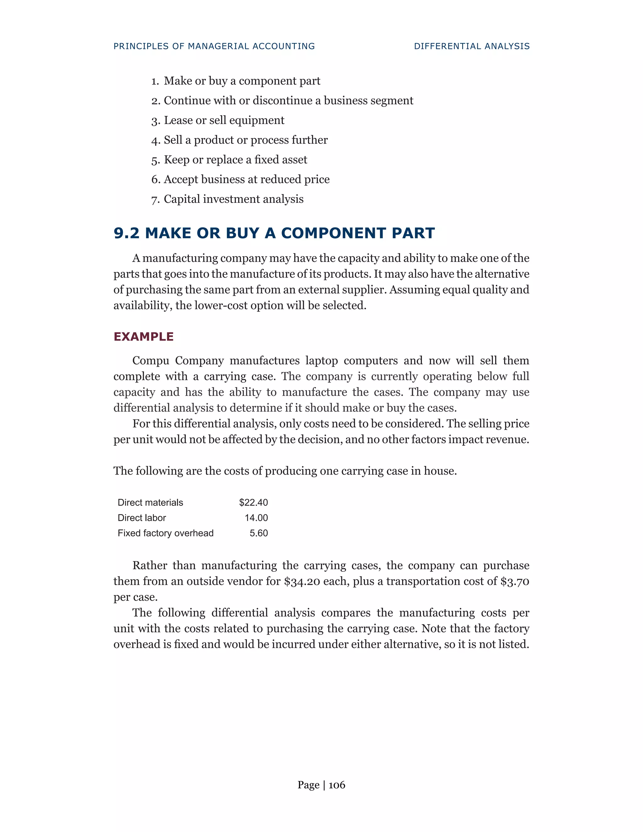 Page | 106
PRINCIPLES OF MANAGERIAL ACCOUNTING DIFFERENTIAL ANALYSIS
1. Make or buy a component part
2. Continue with or discontinue a business segment
3. Lease or sell equipment
4. Sell a product or process further
5. Keep or replace a fixed asset
6. Accept business at reduced price
7. Capital investment analysis
9.2 MAKE OR BUY A COMPONENT PART
A manufacturing company may have the capacity and ability to make one of the
parts that goes into the manufacture of its products. It may also have the alternative
of purchasing the same part from an external supplier. Assuming equal quality and
availability, the lower-cost option will be selected.
EXAMPLE
Compu Company manufactures laptop computers and now will sell them
complete with a carrying case. The company is currently operating below full
capacity and has the ability to manufacture the cases. The company may use
differential analysis to determine if it should make or buy the cases.
For this differential analysis, only costs need to be considered. The selling price
per unit would not be affected by the decision, and no other factors impact revenue.
The following are the costs of producing one carrying case in house.
Direct materials $22.40
Direct labor 14.00
Fixed factory overhead 5.60
Rather than manufacturing the carrying cases, the company can purchase
them from an outside vendor for $34.20 each, plus a transportation cost of $3.70
per case.
The following differential analysis compares the manufacturing costs per
unit with the costs related to purchasing the carrying case. Note that the factory
overhead is fixed and would be incurred under either alternative, so it is not listed.
 