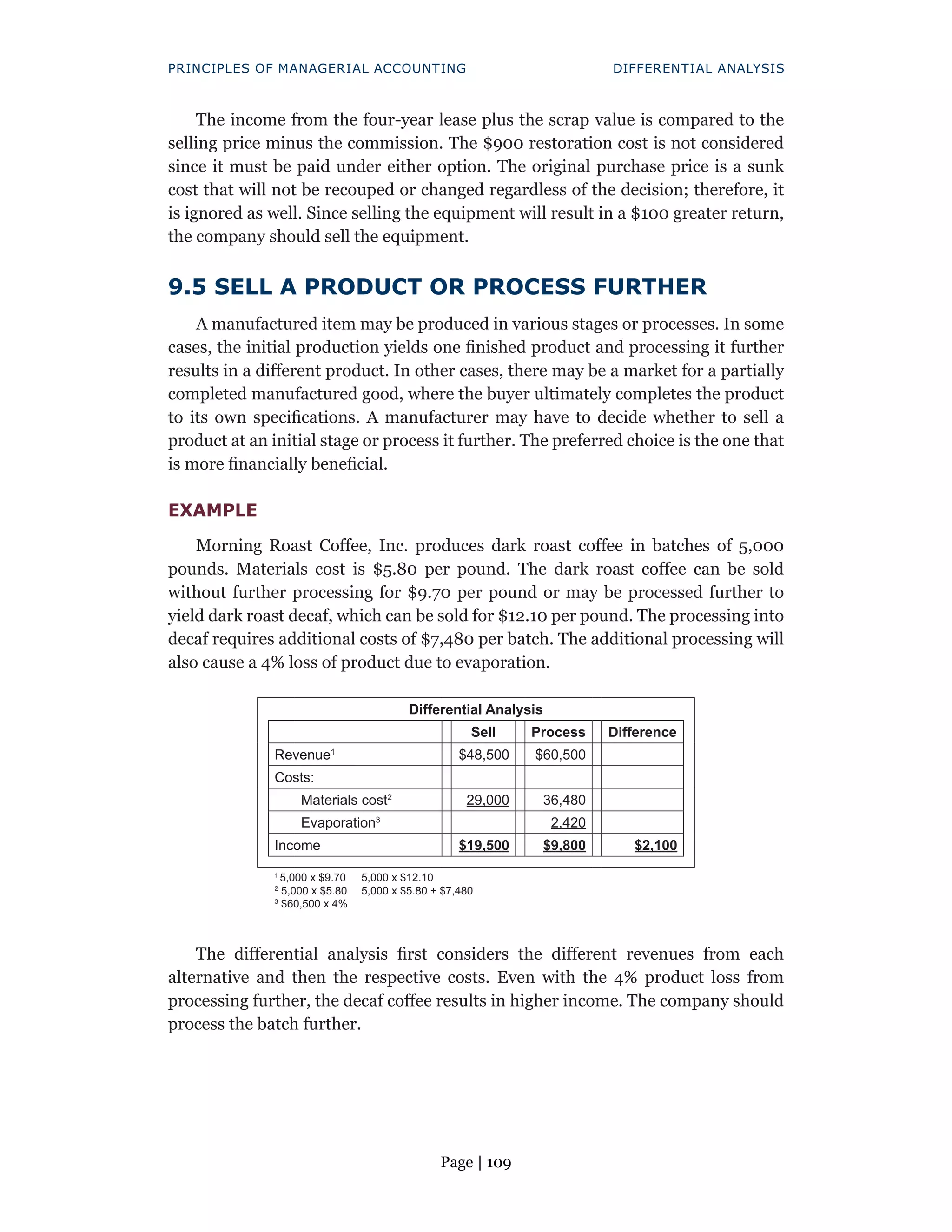 Page | 109
PRINCIPLES OF MANAGERIAL ACCOUNTING DIFFERENTIAL ANALYSIS
The income from the four-year lease plus the scrap value is compared to the
selling price minus the commission. The $900 restoration cost is not considered
since it must be paid under either option. The original purchase price is a sunk
cost that will not be recouped or changed regardless of the decision; therefore, it
is ignored as well. Since selling the equipment will result in a $100 greater return,
the company should sell the equipment.
9.5 SELL A PRODUCT OR PROCESS FURTHER
A manufactured item may be produced in various stages or processes. In some
cases, the initial production yields one finished product and processing it further
results in a different product. In other cases, there may be a market for a partially
completed manufactured good, where the buyer ultimately completes the product
to its own specifications. A manufacturer may have to decide whether to sell a
product at an initial stage or process it further. The preferred choice is the one that
is more financially beneficial.
EXAMPLE
Morning Roast Coffee, Inc. produces dark roast coffee in batches of 5,000
pounds. Materials cost is $5.80 per pound. The dark roast coffee can be sold
without further processing for $9.70 per pound or may be processed further to
yield dark roast decaf, which can be sold for $12.10 per pound. The processing into
decaf requires additional costs of $7,480 per batch. The additional processing will
also cause a 4% loss of product due to evaporation.
Differential Analysis
Sell Process Difference
Revenue1
$48,500 $60,500
Costs:
Materials cost2
29,000 36,480
Evaporation3
2,420
Income $19,500 $9,800 $2,100
1
5,000 x $9.70
2
5,000 x $5.80
3
$60,500 x 4%
5,000 x $12.10
5,000 x $5.80 + $7,480
The differential analysis first considers the different revenues from each
alternative and then the respective costs. Even with the 4% product loss from
processing further, the decaf coffee results in higher income. The company should
process the batch further.
 