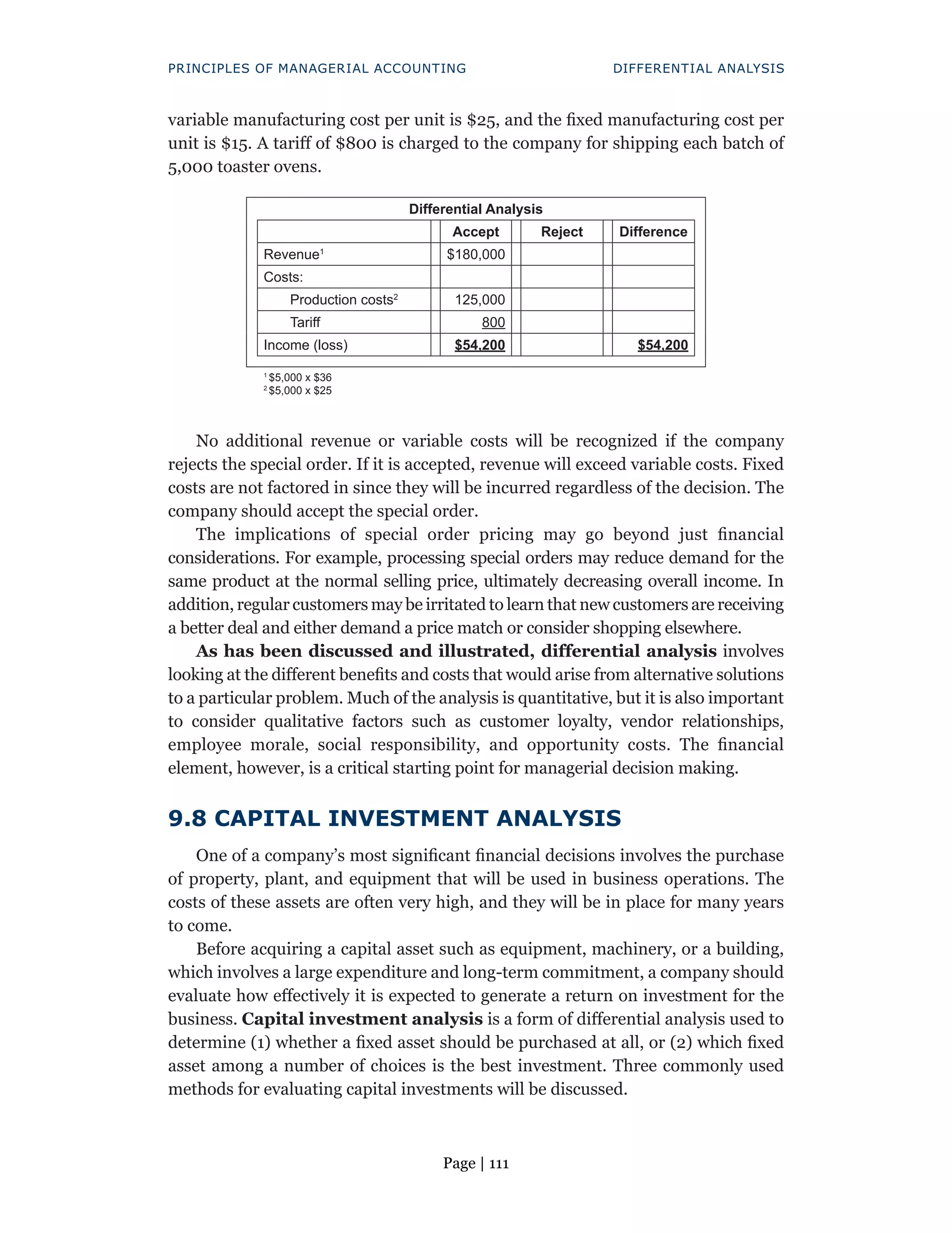 Page | 111
PRINCIPLES OF MANAGERIAL ACCOUNTING DIFFERENTIAL ANALYSIS
variable manufacturing cost per unit is $25, and the fixed manufacturing cost per
unit is $15. A tariff of $800 is charged to the company for shipping each batch of
5,000 toaster ovens.
Differential Analysis
Accept Reject Difference
Revenue1
$180,000
Costs:
Production costs2
125,000
Tariff 800
Income (loss) $54,200 $54,200
1
$5,000 x $36
2
$5,000 x $25
No additional revenue or variable costs will be recognized if the company
rejects the special order. If it is accepted, revenue will exceed variable costs. Fixed
costs are not factored in since they will be incurred regardless of the decision. The
company should accept the special order.
The implications of special order pricing may go beyond just financial
considerations. For example, processing special orders may reduce demand for the
same product at the normal selling price, ultimately decreasing overall income. In
addition, regular customers may be irritated to learn that new customers are receiving
a better deal and either demand a price match or consider shopping elsewhere.
As has been discussed and illustrated, differential analysis involves
looking at the different benefits and costs that would arise from alternative solutions
to a particular problem. Much of the analysis is quantitative, but it is also important
to consider qualitative factors such as customer loyalty, vendor relationships,
employee morale, social responsibility, and opportunity costs. The financial
element, however, is a critical starting point for managerial decision making.
9.8 CAPITAL INVESTMENT ANALYSIS
One of a company’s most significant financial decisions involves the purchase
of property, plant, and equipment that will be used in business operations. The
costs of these assets are often very high, and they will be in place for many years
to come.
Before acquiring a capital asset such as equipment, machinery, or a building,
which involves a large expenditure and long-term commitment, a company should
evaluate how effectively it is expected to generate a return on investment for the
business. Capital investment analysis is a form of differential analysis used to
determine (1) whether a fixed asset should be purchased at all, or (2) which fixed
asset among a number of choices is the best investment. Three commonly used
methods for evaluating capital investments will be discussed.
 
