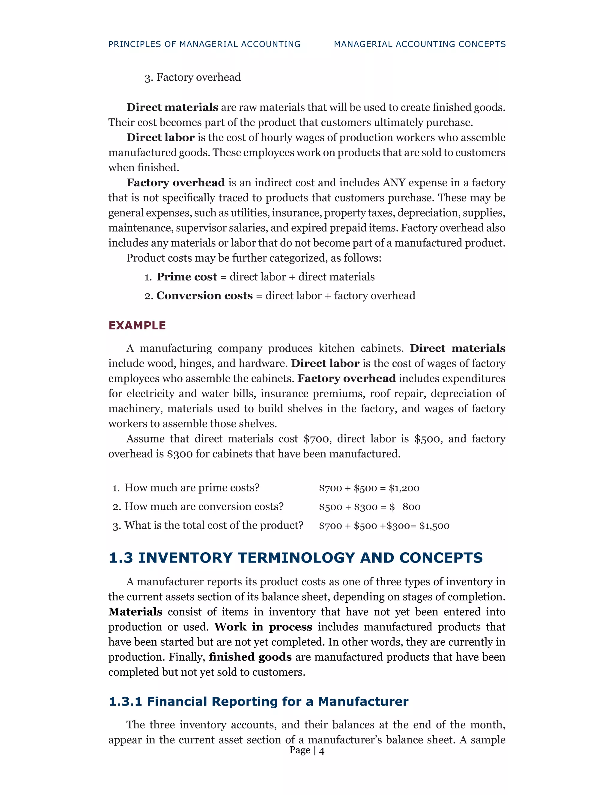 Page | 4
PRINCIPLES OF MANAGERIAL ACCOUNTING MANAGERIAL ACCOUNTING CONCEPTS
3. Factory overhead
Direct materials are raw materials that will be used to create finished goods.
Their cost becomes part of the product that customers ultimately purchase.
Direct labor is the cost of hourly wages of production workers who assemble
manufactured goods. These employees work on products that are sold to customers
when finished.
Factory overhead is an indirect cost and includes ANY expense in a factory
that is not specifically traced to products that customers purchase. These may be
general expenses, such as utilities, insurance, property taxes, depreciation, supplies,
maintenance, supervisor salaries, and expired prepaid items. Factory overhead also
includes any materials or labor that do not become part of a manufactured product.
Product costs may be further categorized, as follows:
1. Prime cost = direct labor + direct materials
2. Conversion costs = direct labor + factory overhead
EXAMPLE
A manufacturing company produces kitchen cabinets. Direct materials
include wood, hinges, and hardware. Direct labor is the cost of wages of factory
employees who assemble the cabinets. Factory overhead includes expenditures
for electricity and water bills, insurance premiums, roof repair, depreciation of
machinery, materials used to build shelves in the factory, and wages of factory
workers to assemble those shelves.
Assume that direct materials cost $700, direct labor is $500, and factory
overhead is $300 for cabinets that have been manufactured.
1. How much are prime costs?
2. How much are conversion costs?
3. What is the total cost of the product?
$700 + $500 = $1,200
$500 + $300 = $ 800
$700 + $500 +$300= $1,500
1.3 INVENTORY TERMINOLOGY AND CONCEPTS
A manufacturer reports its product costs as one of three types of inventory in
the current assets section of its balance sheet, depending on stages of completion.
Materials consist of items in inventory that have not yet been entered into
production or used. Work in process includes manufactured products that
have been started but are not yet completed. In other words, they are currently in
production. Finally, finished goods are manufactured products that have been
completed but not yet sold to customers.
1.3.1 Financial Reporting for a Manufacturer
The three inventory accounts, and their balances at the end of the month,
appear in the current asset section of a manufacturer’s balance sheet. A sample
 