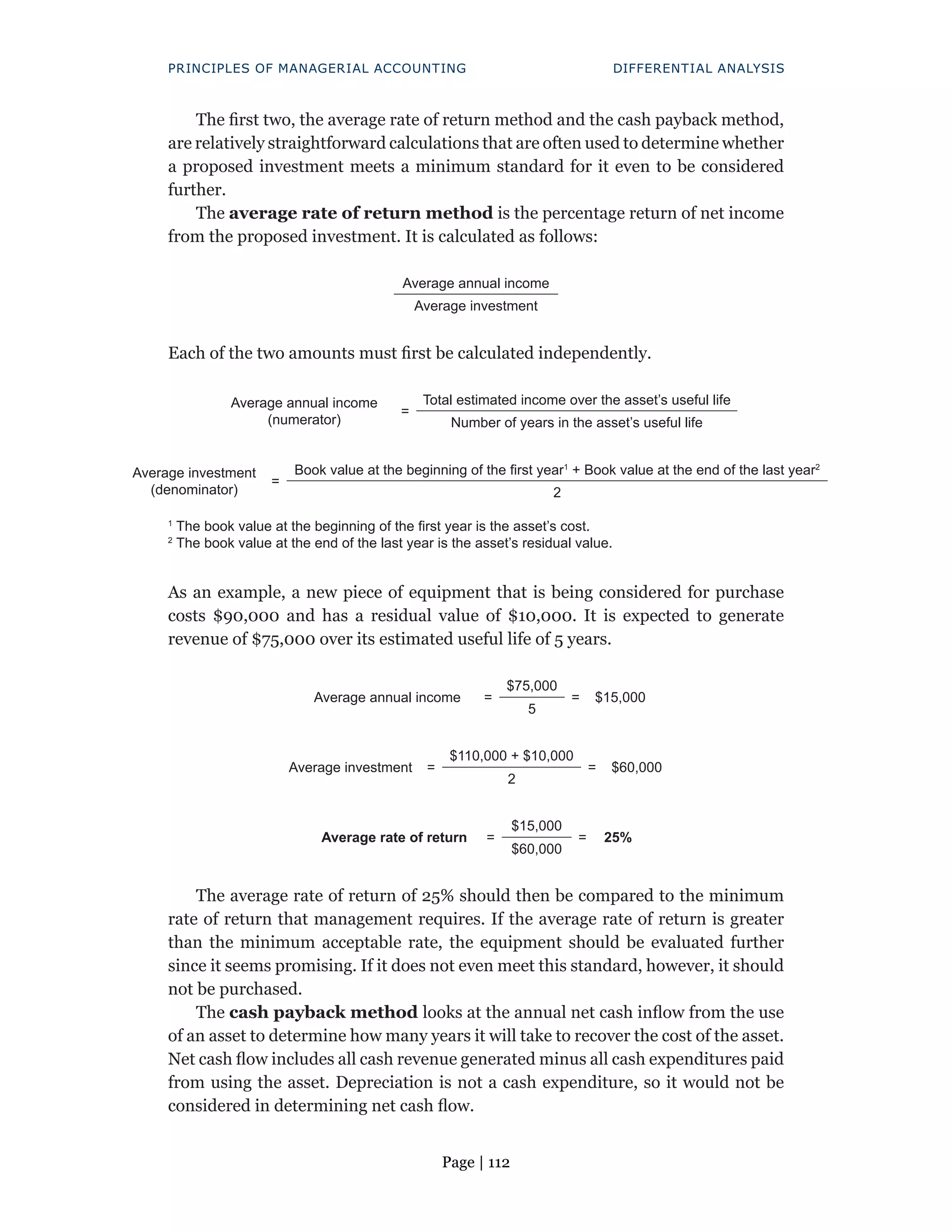 Page | 112
PRINCIPLES OF MANAGERIAL ACCOUNTING DIFFERENTIAL ANALYSIS
The first two, the average rate of return method and the cash payback method,
are relatively straightforward calculations that are often used to determine whether
a proposed investment meets a minimum standard for it even to be considered
further.
The average rate of return method is the percentage return of net income
from the proposed investment. It is calculated as follows:
Average annual income
Average investment
Each of the two amounts must first be calculated independently.
Average annual income
(numerator)
=
Total estimated income over the asset’s useful life
Number of years in the asset’s useful life
Average investment
(denominator)
=
Book value at the beginning of the first year1
+ Book value at the end of the last year2
2
1
The book value at the beginning of the first year is the asset’s cost.
2
The book value at the end of the last year is the asset’s residual value.
As an example, a new piece of equipment that is being considered for purchase
costs $90,000 and has a residual value of $10,000. It is expected to generate
revenue of $75,000 over its estimated useful life of 5 years.
Average annual income =
$75,000
= $15,000
5
Average investment =
$110,000 + $10,000
= $60,000
2
Average rate of return =
$15,000
= 25%
$60,000
The average rate of return of 25% should then be compared to the minimum
rate of return that management requires. If the average rate of return is greater
than the minimum acceptable rate, the equipment should be evaluated further
since it seems promising. If it does not even meet this standard, however, it should
not be purchased.
The cash payback method looks at the annual net cash inflow from the use
of an asset to determine how many years it will take to recover the cost of the asset.
Net cash flow includes all cash revenue generated minus all cash expenditures paid
from using the asset. Depreciation is not a cash expenditure, so it would not be
considered in determining net cash flow.
 