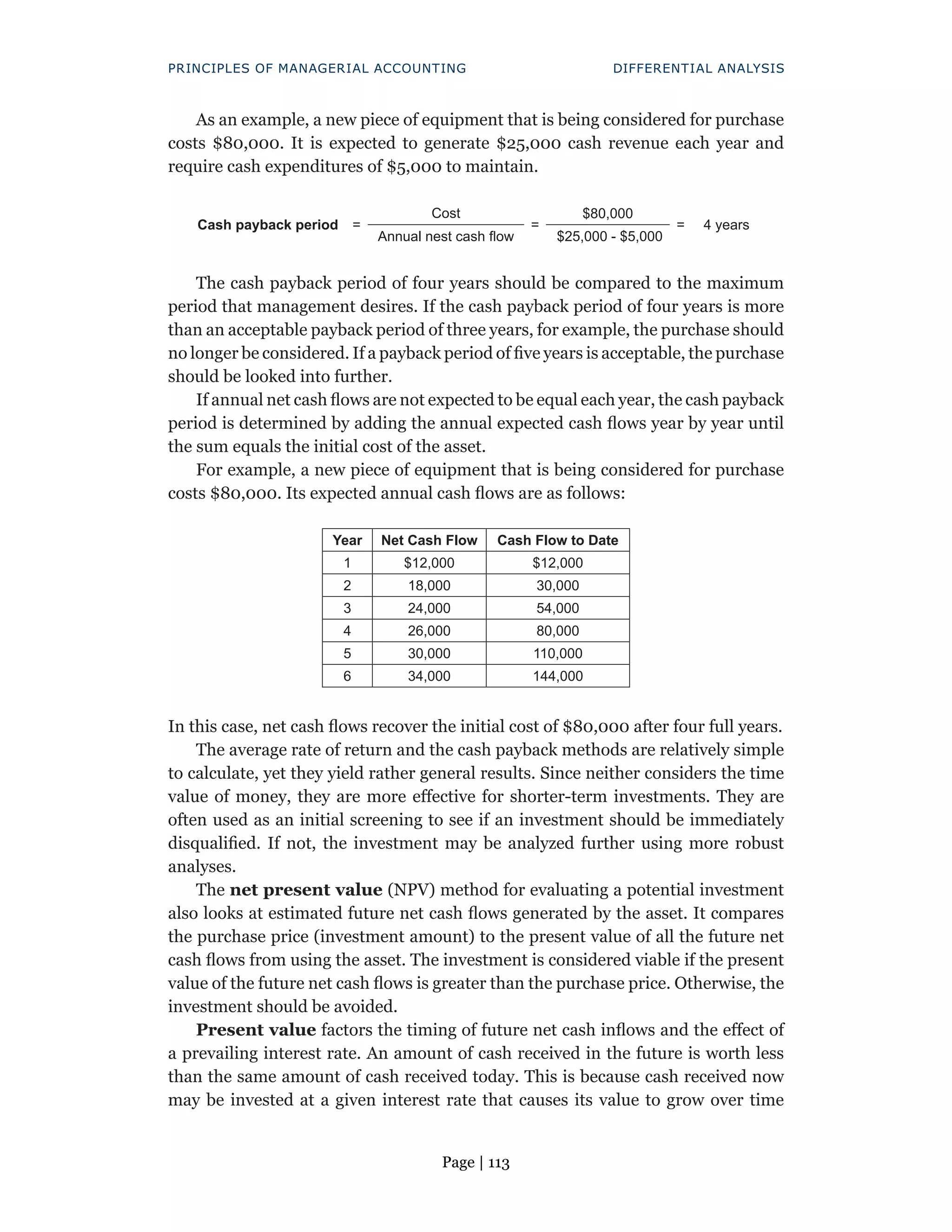 Page | 113
PRINCIPLES OF MANAGERIAL ACCOUNTING DIFFERENTIAL ANALYSIS
As an example, a new piece of equipment that is being considered for purchase
costs $80,000. It is expected to generate $25,000 cash revenue each year and
require cash expenditures of $5,000 to maintain.
Cash payback period =
Cost
=
$80,000
= 4 years
Annual nest cash flow $25,000 - $5,000
The cash payback period of four years should be compared to the maximum
period that management desires. If the cash payback period of four years is more
than an acceptable payback period of three years, for example, the purchase should
no longer be considered. If a payback period of five years is acceptable, the purchase
should be looked into further.
If annual net cash flows are not expected to be equal each year, the cash payback
period is determined by adding the annual expected cash flows year by year until
the sum equals the initial cost of the asset.
For example, a new piece of equipment that is being considered for purchase
costs $80,000. Its expected annual cash flows are as follows:
Year Net Cash Flow Cash Flow to Date
1 $12,000 $12,000
2 18,000 30,000
3 24,000 54,000
4 26,000 80,000
5 30,000 110,000
6 34,000 144,000
In this case, net cash flows recover the initial cost of $80,000 after four full years.
The average rate of return and the cash payback methods are relatively simple
to calculate, yet they yield rather general results. Since neither considers the time
value of money, they are more effective for shorter-term investments. They are
often used as an initial screening to see if an investment should be immediately
disqualified. If not, the investment may be analyzed further using more robust
analyses.
The net present value (NPV) method for evaluating a potential investment
also looks at estimated future net cash flows generated by the asset. It compares
the purchase price (investment amount) to the present value of all the future net
cash flows from using the asset. The investment is considered viable if the present
value of the future net cash flows is greater than the purchase price. Otherwise, the
investment should be avoided.
Present value factors the timing of future net cash inflows and the effect of
a prevailing interest rate. An amount of cash received in the future is worth less
than the same amount of cash received today. This is because cash received now
may be invested at a given interest rate that causes its value to grow over time
 