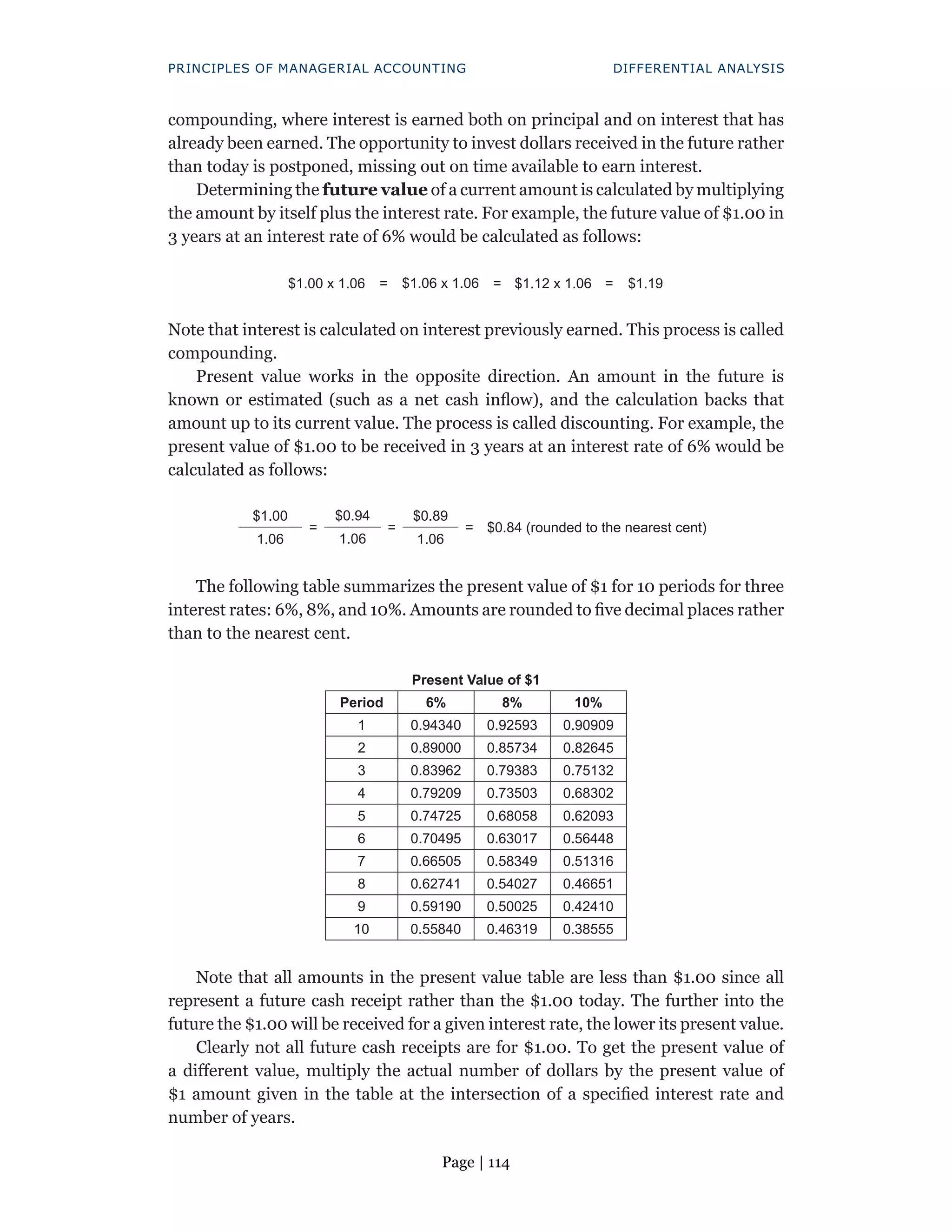 Page | 114
PRINCIPLES OF MANAGERIAL ACCOUNTING DIFFERENTIAL ANALYSIS
compounding, where interest is earned both on principal and on interest that has
already been earned. The opportunity to invest dollars received in the future rather
than today is postponed, missing out on time available to earn interest.
Determining the future value of a current amount is calculated by multiplying
the amount by itself plus the interest rate. For example, the future value of $1.00 in
3 years at an interest rate of 6% would be calculated as follows:
$1.00 x 1.06 = $1.06 x 1.06 = $1.12 x 1.06 = $1.19
Note that interest is calculated on interest previously earned. This process is called
compounding.
Present value works in the opposite direction. An amount in the future is
known or estimated (such as a net cash inflow), and the calculation backs that
amount up to its current value. The process is called discounting. For example, the
present value of $1.00 to be received in 3 years at an interest rate of 6% would be
calculated as follows:
$1.00
=
$0.94
=
$0.89
= $0.84 (rounded to the nearest cent)
1.06 1.06 1.06
The following table summarizes the present value of $1 for 10 periods for three
interest rates: 6%, 8%, and 10%. Amounts are rounded to five decimal places rather
than to the nearest cent.
Present Value of $1
Period 6% 8% 10%
1 0.94340 0.92593 0.90909
2 0.89000 0.85734 0.82645
3 0.83962 0.79383 0.75132
4 0.79209 0.73503 0.68302
5 0.74725 0.68058 0.62093
6 0.70495 0.63017 0.56448
7 0.66505 0.58349 0.51316
8 0.62741 0.54027 0.46651
9 0.59190 0.50025 0.42410
10 0.55840 0.46319 0.38555
Note that all amounts in the present value table are less than $1.00 since all
represent a future cash receipt rather than the $1.00 today. The further into the
future the $1.00 will be received for a given interest rate, the lower its present value.
Clearly not all future cash receipts are for $1.00. To get the present value of
a different value, multiply the actual number of dollars by the present value of
$1 amount given in the table at the intersection of a specified interest rate and
number of years.
 
