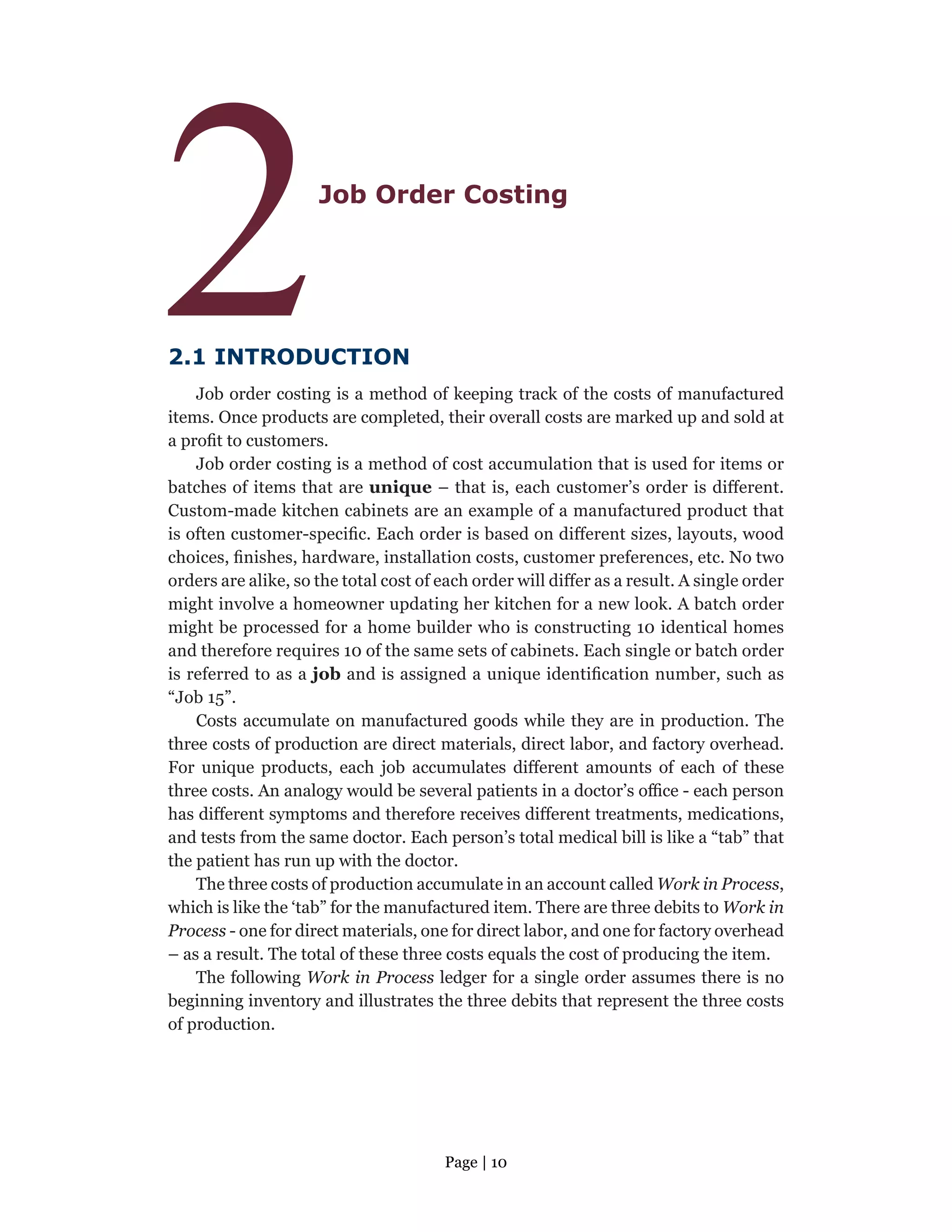 Page | 10
2Job Order Costing
2.1 INTRODUCTION
Job order costing is a method of keeping track of the costs of manufactured
items. Once products are completed, their overall costs are marked up and sold at
a profit to customers.
Job order costing is a method of cost accumulation that is used for items or
batches of items that are unique – that is, each customer’s order is different.
Custom-made kitchen cabinets are an example of a manufactured product that
is often customer-specific. Each order is based on different sizes, layouts, wood
choices, finishes, hardware, installation costs, customer preferences, etc. No two
orders are alike, so the total cost of each order will differ as a result. A single order
might involve a homeowner updating her kitchen for a new look. A batch order
might be processed for a home builder who is constructing 10 identical homes
and therefore requires 10 of the same sets of cabinets. Each single or batch order
is referred to as a job and is assigned a unique identification number, such as
“Job 15”.
Costs accumulate on manufactured goods while they are in production. The
three costs of production are direct materials, direct labor, and factory overhead.
For unique products, each job accumulates different amounts of each of these
three costs. An analogy would be several patients in a doctor’s office - each person
has different symptoms and therefore receives different treatments, medications,
and tests from the same doctor. Each person’s total medical bill is like a “tab” that
the patient has run up with the doctor.
The three costs of production accumulate in an account called Work in Process,
which is like the ‘tab” for the manufactured item. There are three debits to Work in
Process - one for direct materials, one for direct labor, and one for factory overhead
– as a result. The total of these three costs equals the cost of producing the item.
The following Work in Process ledger for a single order assumes there is no
beginning inventory and illustrates the three debits that represent the three costs
of production.
 