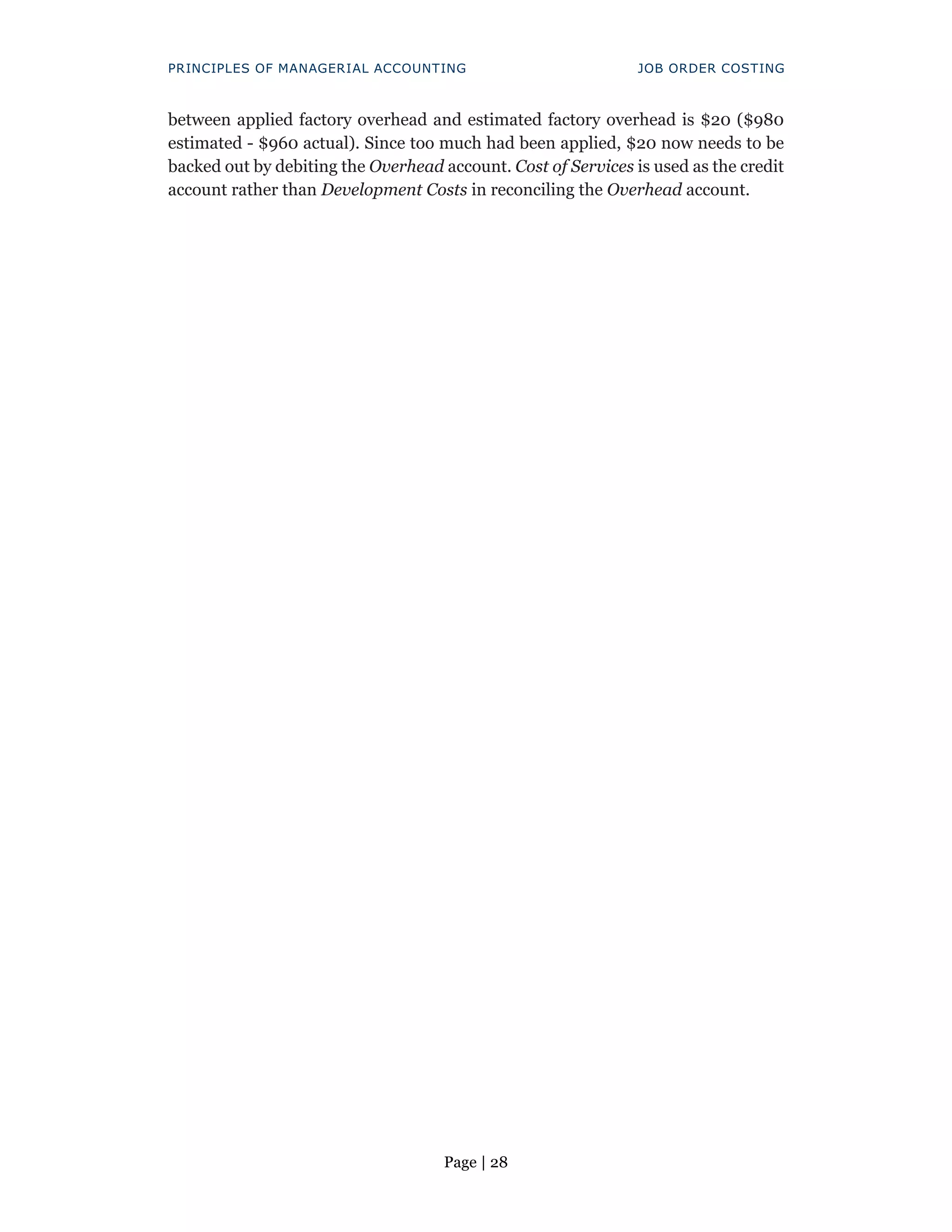 Page | 28
PRINCIPLES OF MANAGERIAL ACCOUNTING JOB ORDER COSTING
between applied factory overhead and estimated factory overhead is $20 ($980
estimated - $960 actual). Since too much had been applied, $20 now needs to be
backed out by debiting the Overhead account. Cost of Services is used as the credit
account rather than Development Costs in reconciling the Overhead account.
 