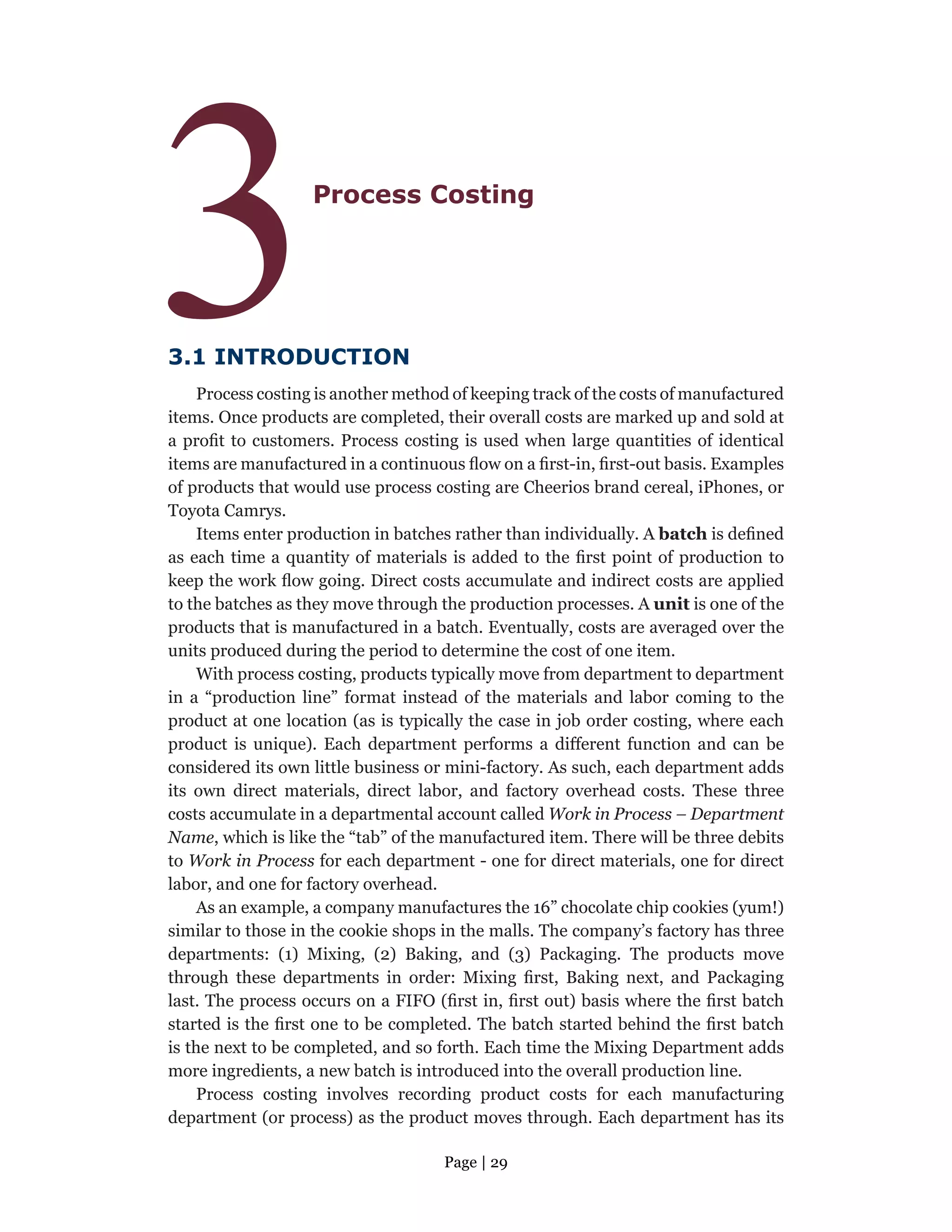 Page | 29
3Process Costing
3.1 INTRODUCTION
Process costing is another method of keeping track of the costs of manufactured
items. Once products are completed, their overall costs are marked up and sold at
a profit to customers. Process costing is used when large quantities of identical
items are manufactured in a continuous flow on a first-in, first-out basis. Examples
of products that would use process costing are Cheerios brand cereal, iPhones, or
Toyota Camrys.
Items enter production in batches rather than individually. A batch is defined
as each time a quantity of materials is added to the first point of production to
keep the work flow going. Direct costs accumulate and indirect costs are applied
to the batches as they move through the production processes. A unit is one of the
products that is manufactured in a batch. Eventually, costs are averaged over the
units produced during the period to determine the cost of one item.
With process costing, products typically move from department to department
in a “production line” format instead of the materials and labor coming to the
product at one location (as is typically the case in job order costing, where each
product is unique). Each department performs a different function and can be
considered its own little business or mini-factory. As such, each department adds
its own direct materials, direct labor, and factory overhead costs. These three
costs accumulate in a departmental account called Work in Process – Department
Name, which is like the “tab” of the manufactured item. There will be three debits
to Work in Process for each department - one for direct materials, one for direct
labor, and one for factory overhead.
As an example, a company manufactures the 16” chocolate chip cookies (yum!)
similar to those in the cookie shops in the malls. The company’s factory has three
departments: (1) Mixing, (2) Baking, and (3) Packaging. The products move
through these departments in order: Mixing first, Baking next, and Packaging
last. The process occurs on a FIFO (first in, first out) basis where the first batch
started is the first one to be completed. The batch started behind the first batch
is the next to be completed, and so forth. Each time the Mixing Department adds
more ingredients, a new batch is introduced into the overall production line.
Process costing involves recording product costs for each manufacturing
department (or process) as the product moves through. Each department has its
 
