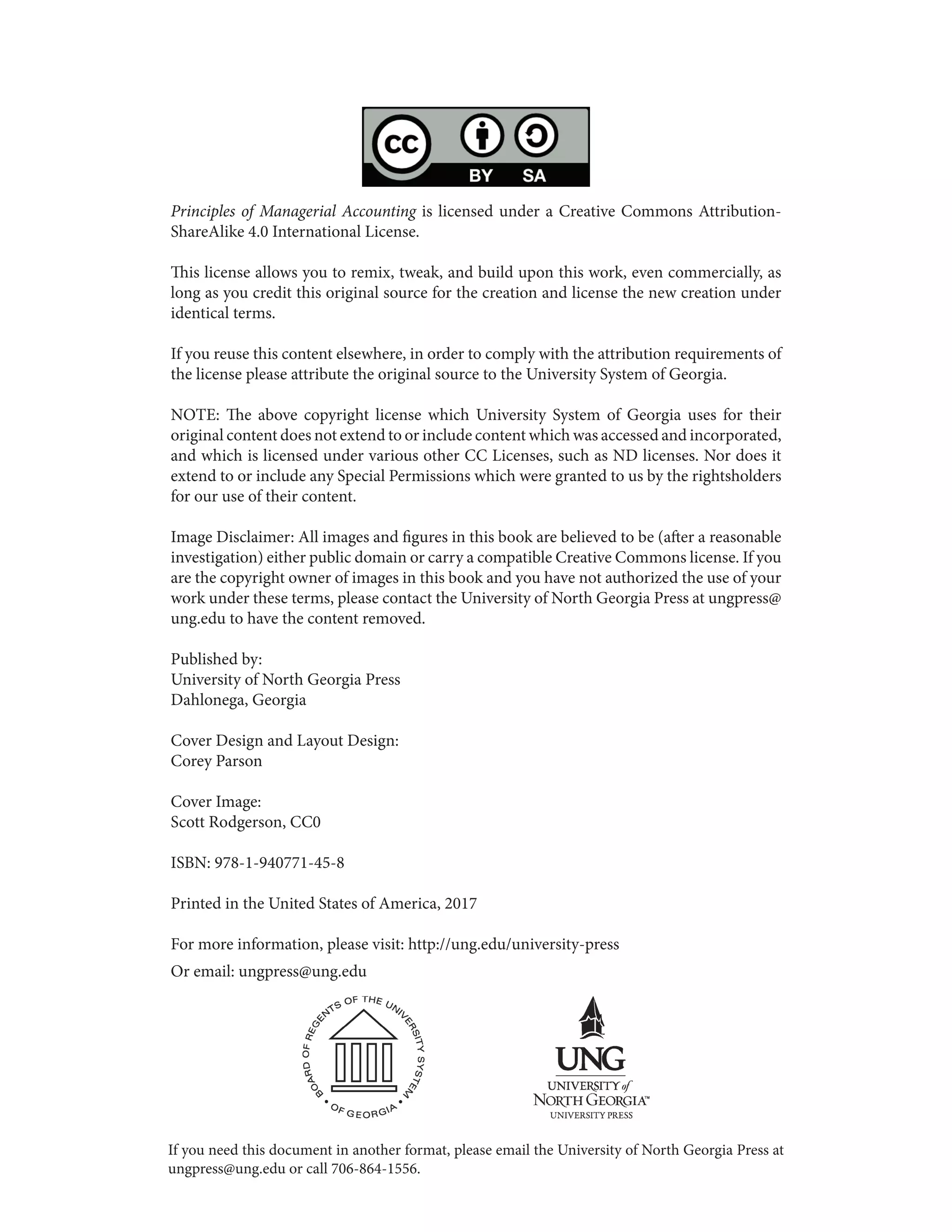 Principles of Managerial Accounting is licensed under a Creative Commons Attribution-
ShareAlike 4.0 International License.
This license allows you to remix, tweak, and build upon this work, even commercially, as
long as you credit this original source for the creation and license the new creation under
identical terms.
If you reuse this content elsewhere, in order to comply with the attribution requirements of
the license please attribute the original source to the University System of Georgia.
NOTE: The above copyright license which University System of Georgia uses for their
original content does not extend to or include content which was accessed and incorporated,
and which is licensed under various other CC Licenses, such as ND licenses. Nor does it
extend to or include any Special Permissions which were granted to us by the rightsholders
for our use of their content.
Image Disclaimer: All images and figures in this book are believed to be (after a reasonable
investigation) either public domain or carry a compatible Creative Commons license. If you
are the copyright owner of images in this book and you have not authorized the use of your
work under these terms, please contact the University of North Georgia Press at ungpress@
ung.edu to have the content removed.
Published by:
University of North Georgia Press
Dahlonega, Georgia
Cover Design and Layout Design:
Corey Parson
Cover Image:
Scott Rodgerson, CC0
ISBN: 978-1-940771-45-8
Printed in the United States of America, 2017
For more information, please visit: http://ung.edu/university-press
Or email: ungpress@ung.edu
If you need this document in another format, please email the University of North Georgia Press at
ungpress@ung.edu or call 706-864-1556.
 