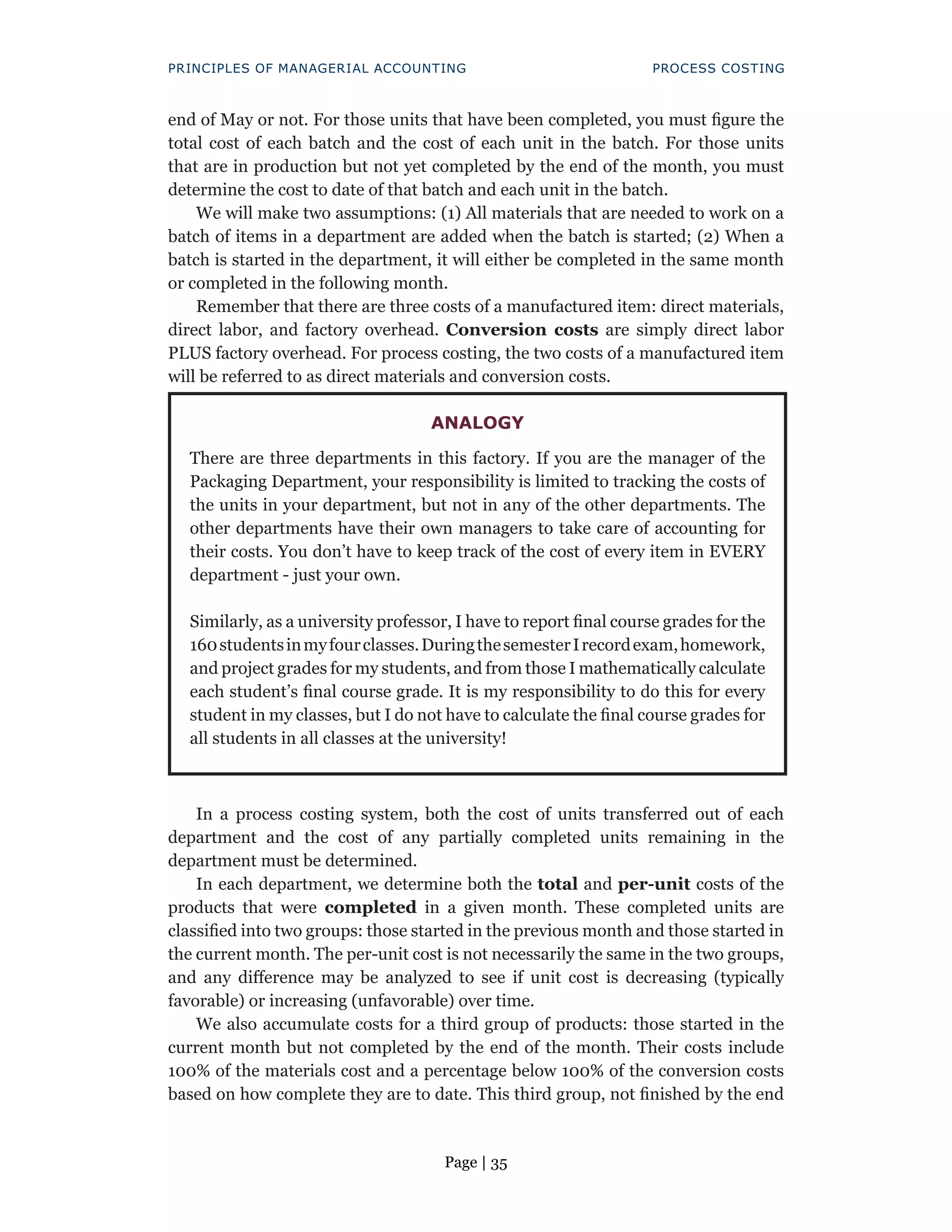 Page | 35
PRINCIPLES OF MANAGERIAL ACCOUNTING PROCESS COSTING
end of May or not. For those units that have been completed, you must figure the
total cost of each batch and the cost of each unit in the batch. For those units
that are in production but not yet completed by the end of the month, you must
determine the cost to date of that batch and each unit in the batch.
We will make two assumptions: (1) All materials that are needed to work on a
batch of items in a department are added when the batch is started; (2) When a
batch is started in the department, it will either be completed in the same month
or completed in the following month.
Remember that there are three costs of a manufactured item: direct materials,
direct labor, and factory overhead. Conversion costs are simply direct labor
PLUS factory overhead. For process costing, the two costs of a manufactured item
will be referred to as direct materials and conversion costs.
In a process costing system, both the cost of units transferred out of each
department and the cost of any partially completed units remaining in the
department must be determined.
In each department, we determine both the total and per-unit costs of the
products that were completed in a given month. These completed units are
classified into two groups: those started in the previous month and those started in
the current month. The per-unit cost is not necessarily the same in the two groups,
and any difference may be analyzed to see if unit cost is decreasing (typically
favorable) or increasing (unfavorable) over time.
We also accumulate costs for a third group of products: those started in the
current month but not completed by the end of the month. Their costs include
100% of the materials cost and a percentage below 100% of the conversion costs
based on how complete they are to date. This third group, not finished by the end
ANALOGY
There are three departments in this factory. If you are the manager of the
Packaging Department, your responsibility is limited to tracking the costs of
the units in your department, but not in any of the other departments. The
other departments have their own managers to take care of accounting for
their costs. You don’t have to keep track of the cost of every item in EVERY
department - just your own.
Similarly, as a university professor, I have to report final course grades for the
160studentsinmyfourclasses.DuringthesemesterIrecordexam,homework,
and project grades for my students, and from those I mathematically calculate
each student’s final course grade. It is my responsibility to do this for every
student in my classes, but I do not have to calculate the final course grades for
all students in all classes at the university!
 