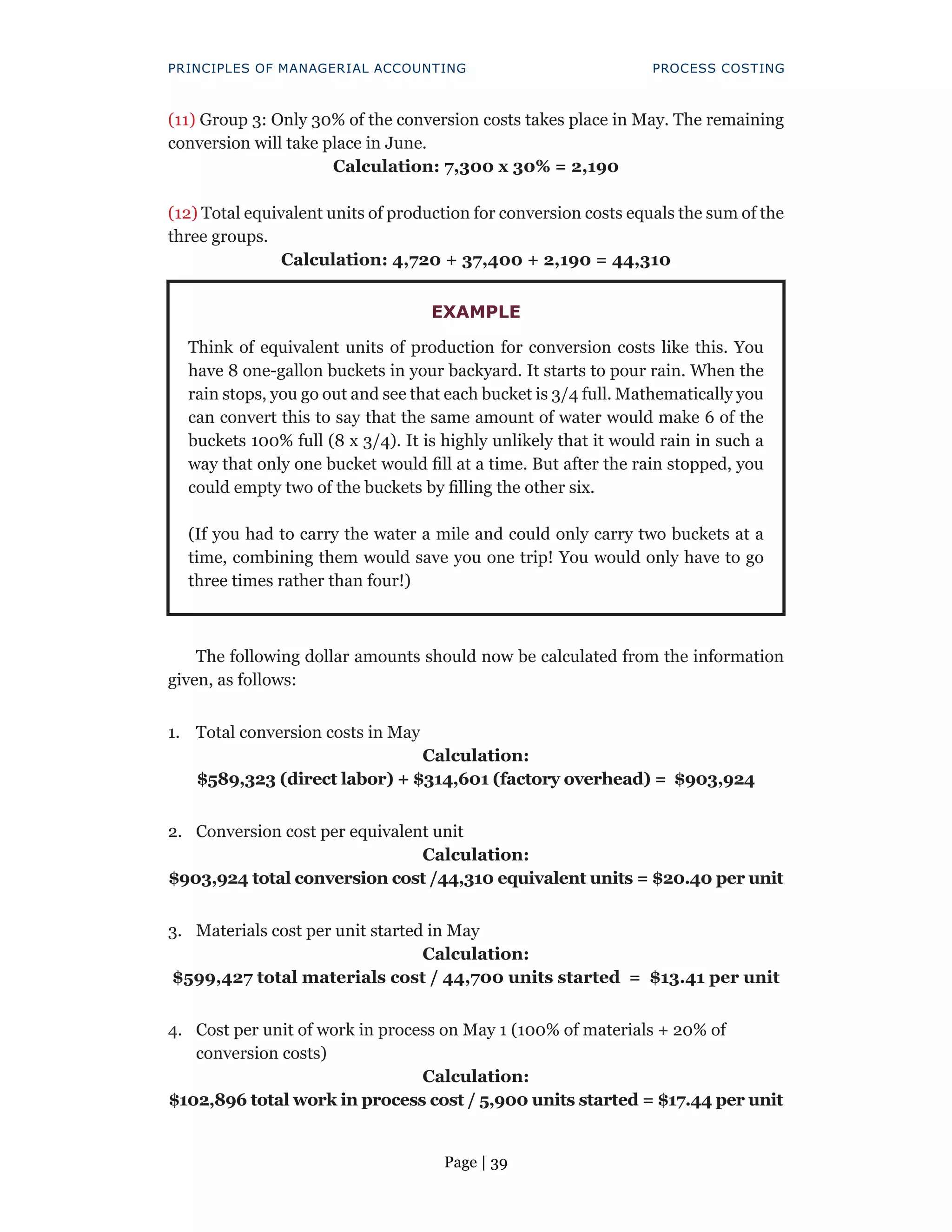 Page | 39
PRINCIPLES OF MANAGERIAL ACCOUNTING PROCESS COSTING
(11) Group 3: Only 30% of the conversion costs takes place in May. The remaining
conversion will take place in June.
Calculation: 7,300 x 30% = 2,190
(12) Total equivalent units of production for conversion costs equals the sum of the
three groups.
Calculation: 4,720 + 37,400 + 2,190 = 44,310
The following dollar amounts should now be calculated from the information
given, as follows:
1. Total conversion costs in May
Calculation:
$589,323 (direct labor) + $314,601 (factory overhead) = $903,924
2. Conversion cost per equivalent unit
Calculation:
$903,924 total conversion cost /44,310 equivalent units = $20.40 per unit
3. Materials cost per unit started in May
Calculation:
$599,427 total materials cost / 44,700 units started = $13.41 per unit
4. Cost per unit of work in process on May 1 (100% of materials + 20% of
conversion costs)
Calculation:
$102,896 total work in process cost / 5,900 units started = $17.44 per unit
EXAMPLE
Think of equivalent units of production for conversion costs like this. You
have 8 one-gallon buckets in your backyard. It starts to pour rain. When the
rain stops, you go out and see that each bucket is 3/4 full. Mathematically you
can convert this to say that the same amount of water would make 6 of the
buckets 100% full (8 x 3/4). It is highly unlikely that it would rain in such a
way that only one bucket would fill at a time. But after the rain stopped, you
could empty two of the buckets by filling the other six.
(If you had to carry the water a mile and could only carry two buckets at a
time, combining them would save you one trip! You would only have to go
three times rather than four!)
 