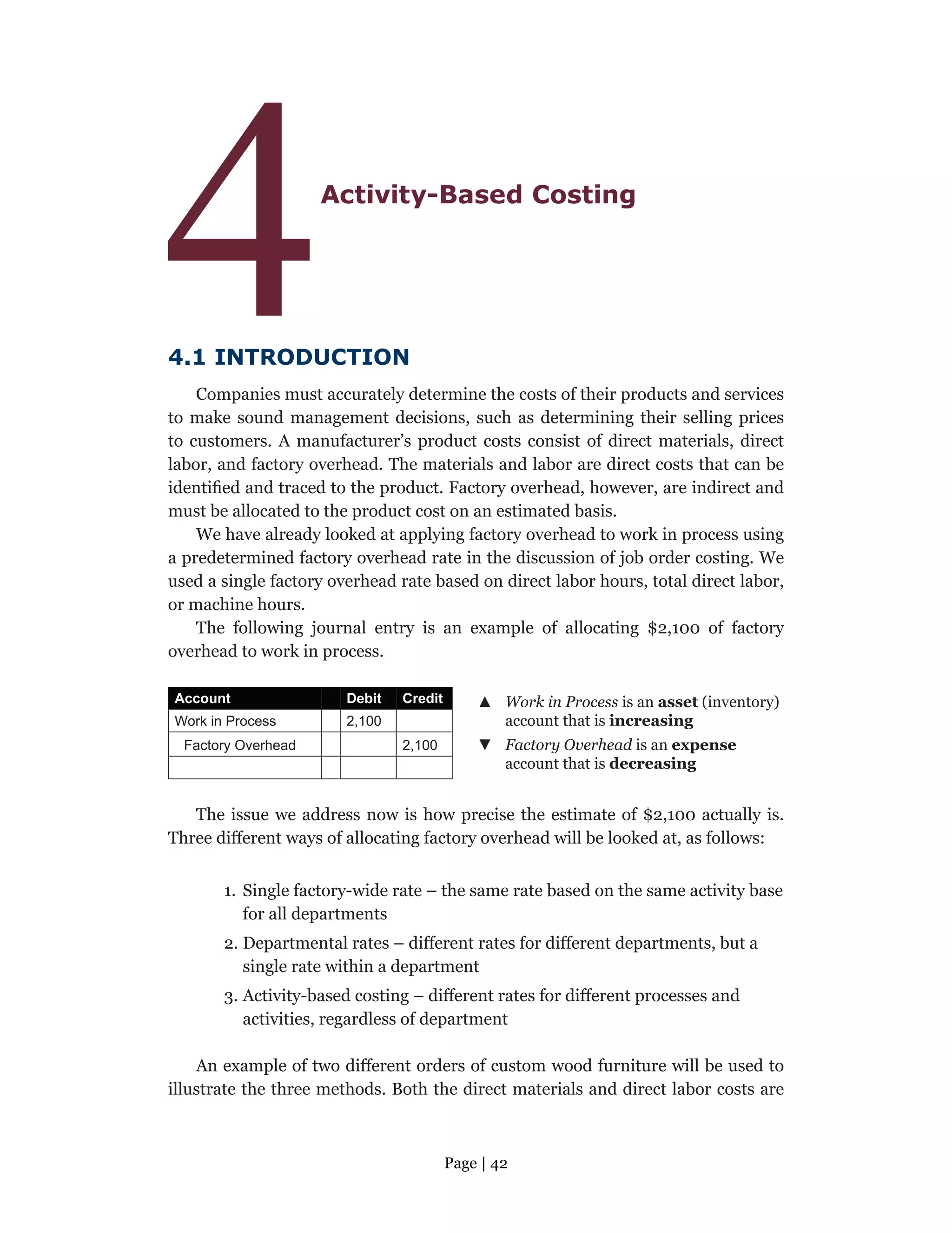 Page | 42
4Activity-Based Costing
4.1 INTRODUCTION
Companies must accurately determine the costs of their products and services
to make sound management decisions, such as determining their selling prices
to customers. A manufacturer’s product costs consist of direct materials, direct
labor, and factory overhead. The materials and labor are direct costs that can be
identified and traced to the product. Factory overhead, however, are indirect and
must be allocated to the product cost on an estimated basis.
We have already looked at applying factory overhead to work in process using
a predetermined factory overhead rate in the discussion of job order costing. We
used a single factory overhead rate based on direct labor hours, total direct labor,
or machine hours.
The following journal entry is an example of allocating $2,100 of factory
overhead to work in process.
Account Debit Credit ▲
▲ Work in Process is an asset (inventory)
account that is increasing
Work in Process 2,100
Factory Overhead 2,100 ▼
▼ Factory Overhead is an expense
account that is decreasing
The issue we address now is how precise the estimate of $2,100 actually is.
Three different ways of allocating factory overhead will be looked at, as follows:
1. Single factory-wide rate – the same rate based on the same activity base
for all departments
2. Departmental rates – different rates for different departments, but a
single rate within a department
3. Activity-based costing – different rates for different processes and
activities, regardless of department
An example of two different orders of custom wood furniture will be used to
illustrate the three methods. Both the direct materials and direct labor costs are
 