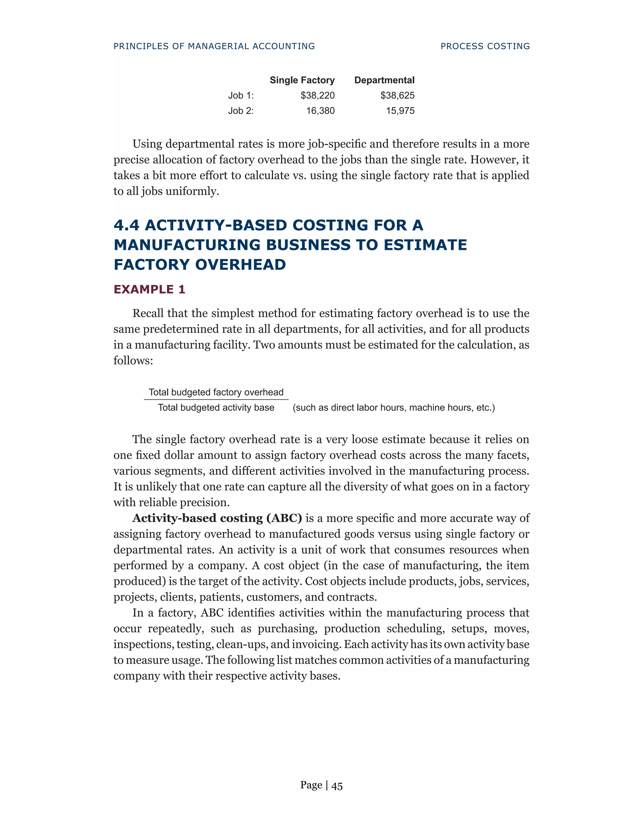 Page | 45
PRINCIPLES OF MANAGERIAL ACCOUNTING PROCESS COSTING
Single Factory Departmental
Job 1: $38,220 $38,625
Job 2: 16,380 15,975
Using departmental rates is more job-specific and therefore results in a more
precise allocation of factory overhead to the jobs than the single rate. However, it
takes a bit more effort to calculate vs. using the single factory rate that is applied
to all jobs uniformly.
4.4 ACTIVITY-BASED COSTING FOR A
MANUFACTURING BUSINESS TO ESTIMATE
FACTORY OVERHEAD
EXAMPLE 1
Recall that the simplest method for estimating factory overhead is to use the
same predetermined rate in all departments, for all activities, and for all products
in a manufacturing facility. Two amounts must be estimated for the calculation, as
follows:
Total budgeted factory overhead
Total budgeted activity base (such as direct labor hours, machine hours, etc.)
The single factory overhead rate is a very loose estimate because it relies on
one fixed dollar amount to assign factory overhead costs across the many facets,
various segments, and different activities involved in the manufacturing process.
It is unlikely that one rate can capture all the diversity of what goes on in a factory
with reliable precision.
Activity-based costing (ABC) is a more specific and more accurate way of
assigning factory overhead to manufactured goods versus using single factory or
departmental rates. An activity is a unit of work that consumes resources when
performed by a company. A cost object (in the case of manufacturing, the item
produced) is the target of the activity. Cost objects include products, jobs, services,
projects, clients, patients, customers, and contracts.
In a factory, ABC identifies activities within the manufacturing process that
occur repeatedly, such as purchasing, production scheduling, setups, moves,
inspections, testing, clean-ups, and invoicing. Each activity has its own activity base
to measure usage. The following list matches common activities of a manufacturing
company with their respective activity bases.
 