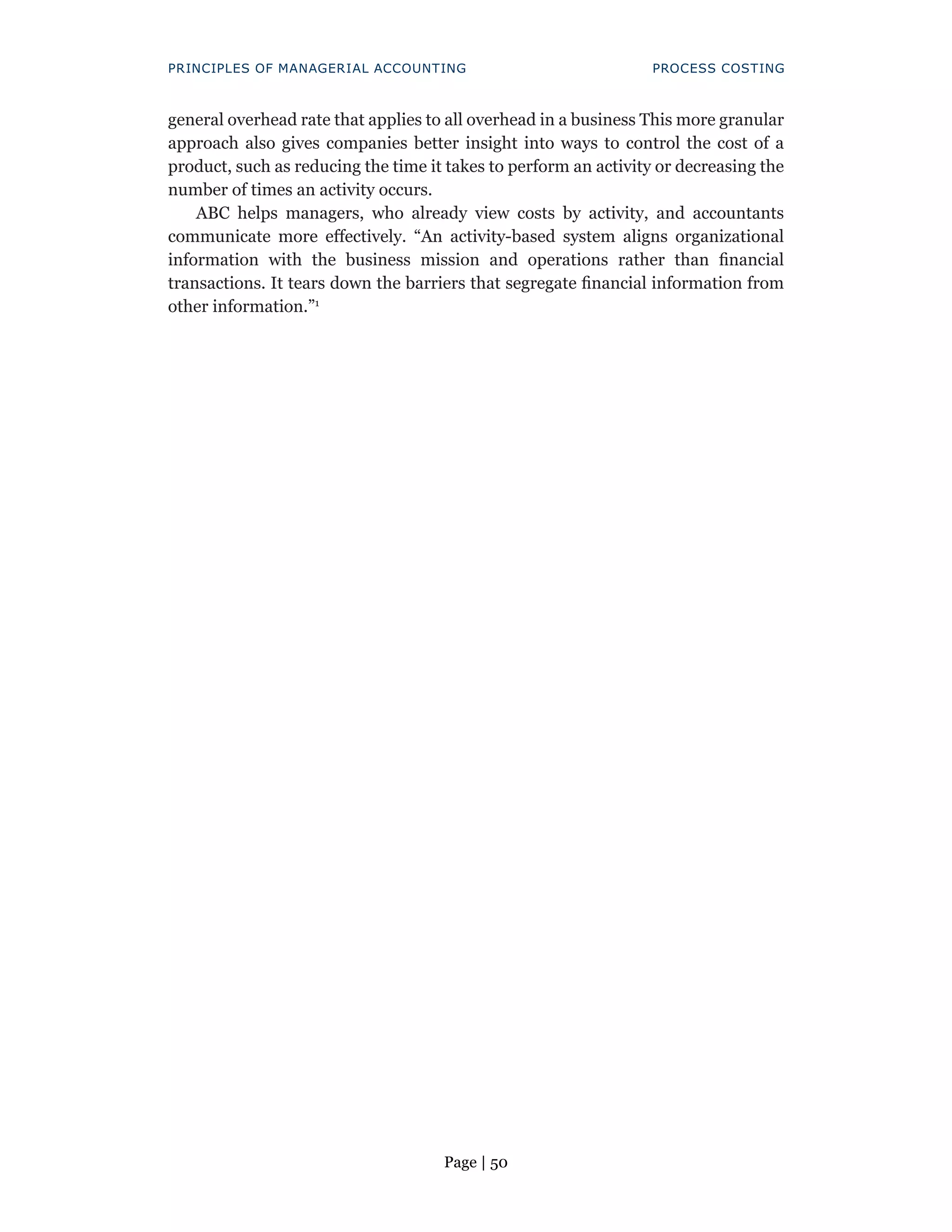 Page | 50
PRINCIPLES OF MANAGERIAL ACCOUNTING PROCESS COSTING
general overhead rate that applies to all overhead in a business This more granular
approach also gives companies better insight into ways to control the cost of a
product, such as reducing the time it takes to perform an activity or decreasing the
number of times an activity occurs.
ABC helps managers, who already view costs by activity, and accountants
communicate more effectively. “An activity-based system aligns organizational
information with the business mission and operations rather than financial
transactions. It tears down the barriers that segregate financial information from
other information.”1
 