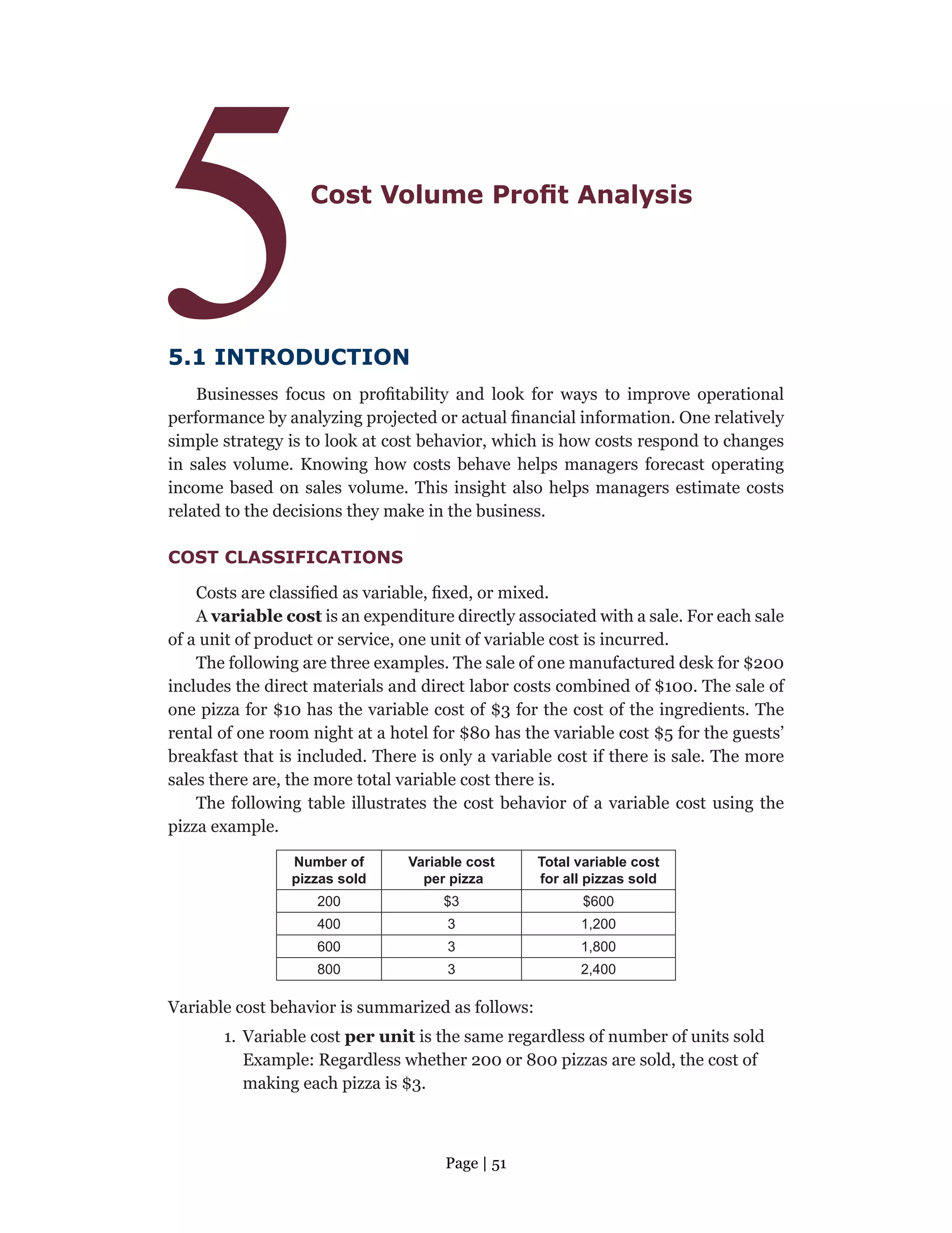 Page | 51
5Cost Volume Profit Analysis
5.1 INTRODUCTION
Businesses focus on profitability and look for ways to improve operational
performance by analyzing projected or actual financial information. One relatively
simple strategy is to look at cost behavior, which is how costs respond to changes
in sales volume. Knowing how costs behave helps managers forecast operating
income based on sales volume. This insight also helps managers estimate costs
related to the decisions they make in the business.
COST CLASSIFICATIONS
Costs are classified as variable, fixed, or mixed.
A variable cost is an expenditure directly associated with a sale. For each sale
of a unit of product or service, one unit of variable cost is incurred.
The following are three examples. The sale of one manufactured desk for $200
includes the direct materials and direct labor costs combined of $100. The sale of
one pizza for $10 has the variable cost of $3 for the cost of the ingredients. The
rental of one room night at a hotel for $80 has the variable cost $5 for the guests’
breakfast that is included. There is only a variable cost if there is sale. The more
sales there are, the more total variable cost there is.
The following table illustrates the cost behavior of a variable cost using the
pizza example.
Number of
pizzas sold
Variable cost
per pizza
Total variable cost
for all pizzas sold
200 $3 $600
400 3 1,200
600 3 1,800
800 3 2,400
Variable cost behavior is summarized as follows:
1. Variable cost per unit is the same regardless of number of units sold
Example: Regardless whether 200 or 800 pizzas are sold, the cost of
making each pizza is $3.
 