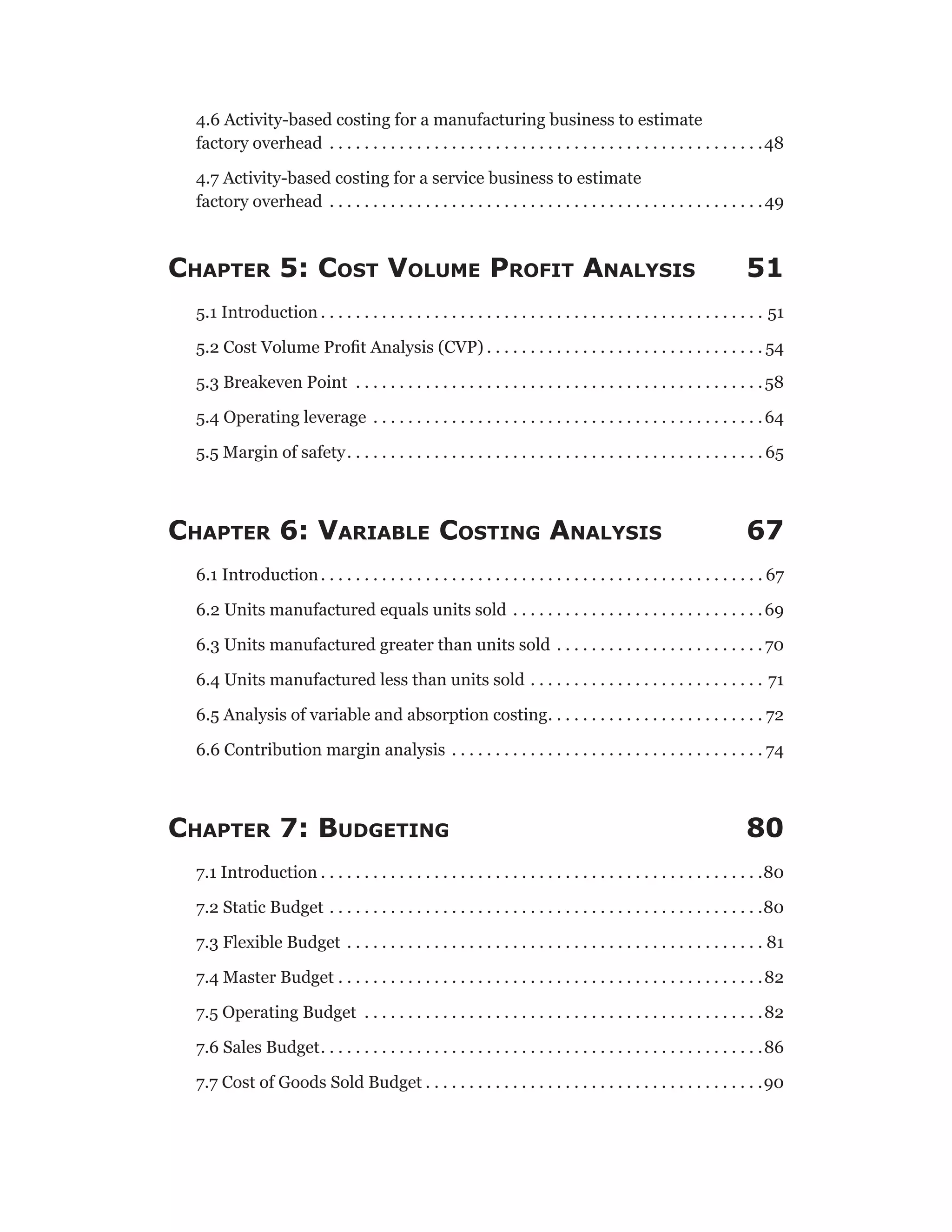 4.6 Activity-based costing for a manufacturing business to estimate
factory overhead . . . . . . . . . . . . . . . . . . . . . . . . . . . . . . . . . . . . . . . . . . . . . . . . . . 48
4.7 Activity-based costing for a service business to estimate
factory overhead . . . . . . . . . . . . . . . . . . . . . . . . . . . . . . . . . . . . . . . . . . . . . . . . . . 49
Chapter 5: Cost Volume Profit Analysis 51
5.1 Introduction  . . . . . . . . . . . . . . . . . . . . . . . . . . . . . . . . . . . . . . . . . . . . . . . . . . . 51
5.2 Cost Volume Profit Analysis (CVP)  . . . . . . . . . . . . . . . . . . . . . . . . . . . . . . .  54
5.3 Breakeven Point . . . . . . . . . . . . . . . . . . . . . . . . . . . . . . . . . . . . . . . . . . . . . . . 58
5.4 Operating leverage . . . . . . . . . . . . . . . . . . . . . . . . . . . . . . . . . . . . . . . . . . . . . 64
5.5 Margin of safety . . . . . . . . . . . . . . . . . . . . . . . . . . . . . . . . . . . . . . . . . . . . . . .  65
Chapter 6: Variable Costing Analysis 67
6.1 Introduction . . . . . . . . . . . . . . . . . . . . . . . . . . . . . . . . . . . . . . . . . . . . . . . . . .  67
6.2 Units manufactured equals units sold . . . . . . . . . . . . . . . . . . . . . . . . . . . . . 69
6.3 Units manufactured greater than units sold . . . . . . . . . . . . . . . . . . . . . . . . 70
6.4 Units manufactured less than units sold . . . . . . . . . . . . . . . . . . . . . . . . . . . . 71
6.5 Analysis of variable and absorption costing . . . . . . . . . . . . . . . . . . . . . . . .  72
6.6 Contribution margin analysis . . . . . . . . . . . . . . . . . . . . . . . . . . . . . . . . . . . .  74
Chapter 7: Budgeting 80
7.1 Introduction  . . . . . . . . . . . . . . . . . . . . . . . . . . . . . . . . . . . . . . . . . . . . . . . . . . 80
7.2 Static Budget . . . . . . . . . . . . . . . . . . . . . . . . . . . . . . . . . . . . . . . . . . . . . . . . . . 80
7.3 Flexible Budget . . . . . . . . . . . . . . . . . . . . . . . . . . . . . . . . . . . . . . . . . . . . . . . . . 81
7.4 Master Budget . . . . . . . . . . . . . . . . . . . . . . . . . . . . . . . . . . . . . . . . . . . . . . . . . 82
7.5 Operating Budget . . . . . . . . . . . . . . . . . . . . . . . . . . . . . . . . . . . . . . . . . . . . . . 82
7.6 Sales Budget . . . . . . . . . . . . . . . . . . . . . . . . . . . . . . . . . . . . . . . . . . . . . . . . . . 86
7.7 Cost of Goods Sold Budget  . . . . . . . . . . . . . . . . . . . . . . . . . . . . . . . . . . . . . . 90
 