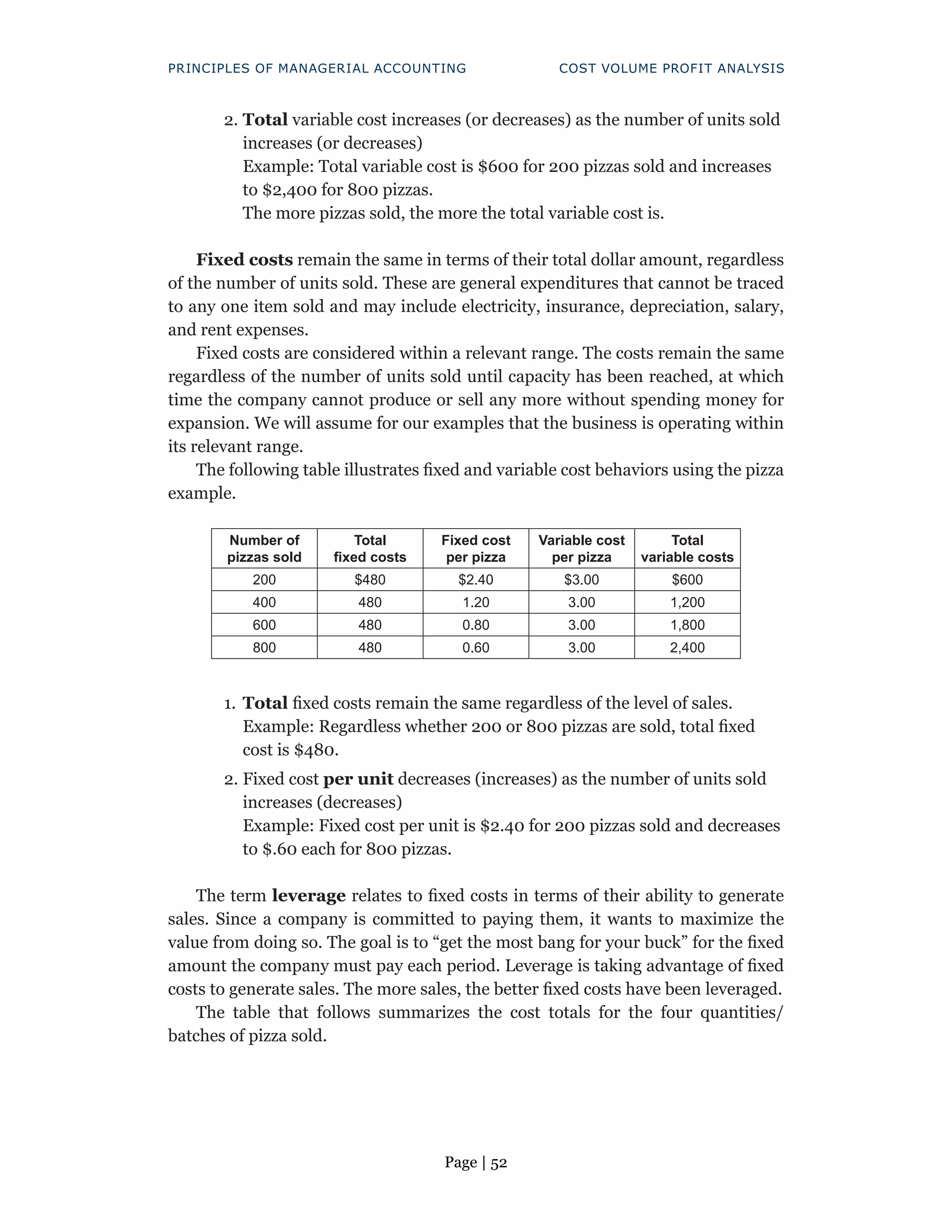 Page | 52
PRINCIPLES OF MANAGERIAL ACCOUNTING COST VOLUME PROFIT ANALYSIS
2. Total variable cost increases (or decreases) as the number of units sold
increases (or decreases)
Example: Total variable cost is $600 for 200 pizzas sold and increases
to $2,400 for 800 pizzas.
The more pizzas sold, the more the total variable cost is.
Fixed costs remain the same in terms of their total dollar amount, regardless
of the number of units sold. These are general expenditures that cannot be traced
to any one item sold and may include electricity, insurance, depreciation, salary,
and rent expenses.
Fixed costs are considered within a relevant range. The costs remain the same
regardless of the number of units sold until capacity has been reached, at which
time the company cannot produce or sell any more without spending money for
expansion. We will assume for our examples that the business is operating within
its relevant range.
The following table illustrates fixed and variable cost behaviors using the pizza
example.
Number of
pizzas sold
Total
fixed costs
Fixed cost
per pizza
Variable cost
per pizza
Total
variable costs
200 $480 $2.40 $3.00 $600
400 480 1.20 3.00 1,200
600 480 0.80 3.00 1,800
800 480 0.60 3.00 2,400
1. Total fixed costs remain the same regardless of the level of sales.
Example: Regardless whether 200 or 800 pizzas are sold, total fixed
cost is $480.
2. Fixed cost per unit decreases (increases) as the number of units sold
increases (decreases)
Example: Fixed cost per unit is $2.40 for 200 pizzas sold and decreases
to $.60 each for 800 pizzas.
The term leverage relates to fixed costs in terms of their ability to generate
sales. Since a company is committed to paying them, it wants to maximize the
value from doing so. The goal is to “get the most bang for your buck” for the fixed
amount the company must pay each period. Leverage is taking advantage of fixed
costs to generate sales. The more sales, the better fixed costs have been leveraged.
The table that follows summarizes the cost totals for the four quantities/
batches of pizza sold.
 
