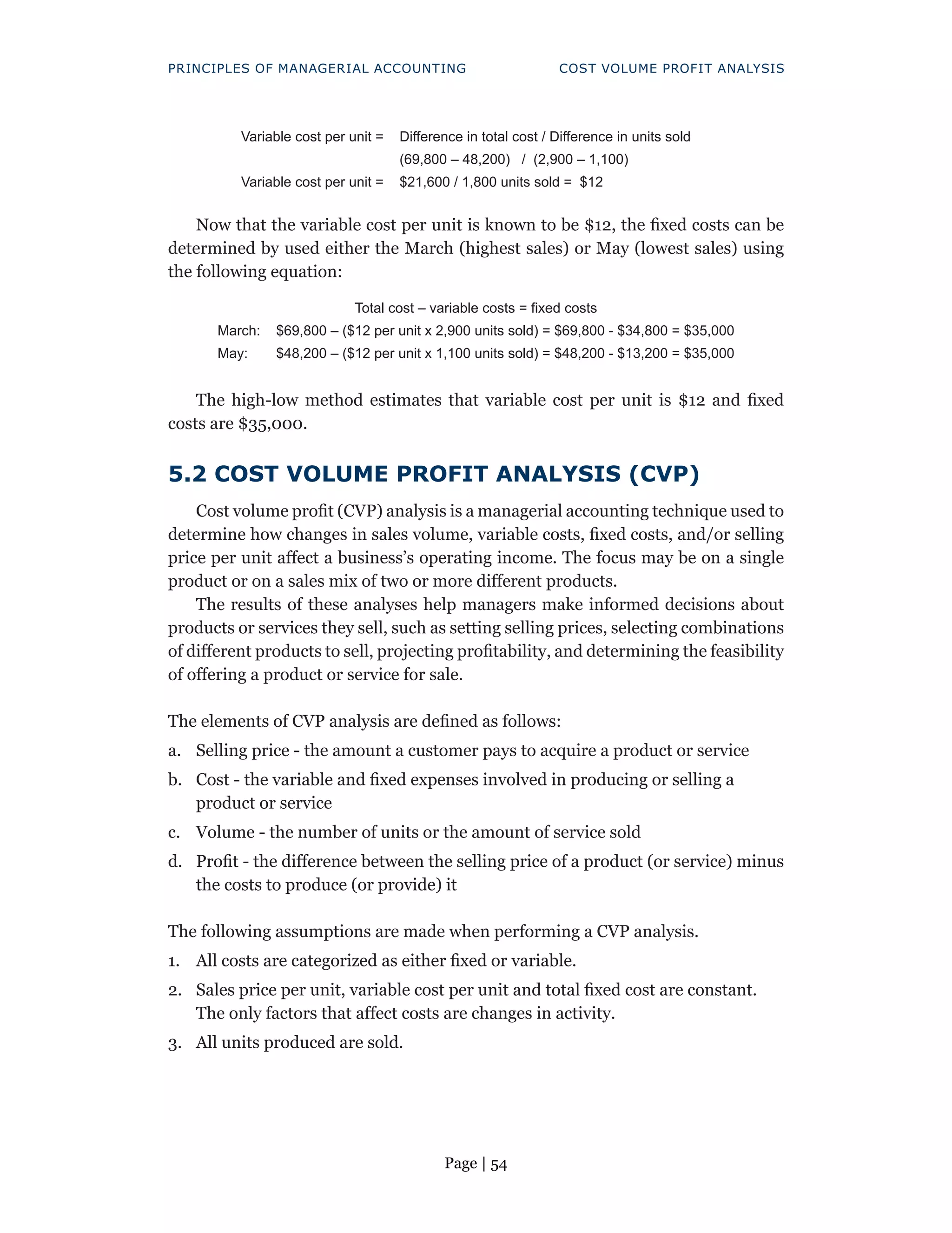 Page | 54
PRINCIPLES OF MANAGERIAL ACCOUNTING COST VOLUME PROFIT ANALYSIS
Variable cost per unit = Difference in total cost / Difference in units sold
(69,800 – 48,200) / (2,900 – 1,100)
Variable cost per unit = $21,600 / 1,800 units sold = $12
Now that the variable cost per unit is known to be $12, the fixed costs can be
determined by used either the March (highest sales) or May (lowest sales) using
the following equation:
Total cost – variable costs = fixed costs
March: $69,800 – ($12 per unit x 2,900 units sold) = $69,800 - $34,800 = $35,000
May: $48,200 – ($12 per unit x 1,100 units sold) = $48,200 - $13,200 = $35,000
The high-low method estimates that variable cost per unit is $12 and fixed
costs are $35,000.
5.2 COST VOLUME PROFIT ANALYSIS (CVP)
Cost volume profit (CVP) analysis is a managerial accounting technique used to
determine how changes in sales volume, variable costs, fixed costs, and/or selling
price per unit affect a business’s operating income. The focus may be on a single
product or on a sales mix of two or more different products.
The results of these analyses help managers make informed decisions about
products or services they sell, such as setting selling prices, selecting combinations
of different products to sell, projecting profitability, and determining the feasibility
of offering a product or service for sale.
The elements of CVP analysis are defined as follows:
a. Selling price - the amount a customer pays to acquire a product or service
b. Cost - the variable and fixed expenses involved in producing or selling a
product or service
c. Volume - the number of units or the amount of service sold
d. Profit - the difference between the selling price of a product (or service) minus
the costs to produce (or provide) it
The following assumptions are made when performing a CVP analysis.
1. All costs are categorized as either fixed or variable.
2. Sales price per unit, variable cost per unit and total fixed cost are constant.
The only factors that affect costs are changes in activity.
3. All units produced are sold.
 