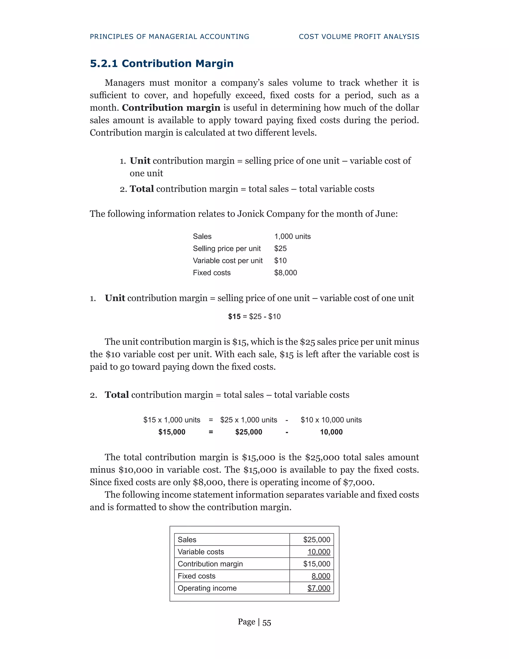 Page | 55
PRINCIPLES OF MANAGERIAL ACCOUNTING COST VOLUME PROFIT ANALYSIS
5.2.1 Contribution Margin
Managers must monitor a company’s sales volume to track whether it is
sufficient to cover, and hopefully exceed, fixed costs for a period, such as a
month. Contribution margin is useful in determining how much of the dollar
sales amount is available to apply toward paying fixed costs during the period.
Contribution margin is calculated at two different levels.
1. Unit contribution margin = selling price of one unit – variable cost of
one unit
2. Total contribution margin = total sales – total variable costs
The following information relates to Jonick Company for the month of June:
Sales 1,000 units
Selling price per unit $25
Variable cost per unit $10
Fixed costs $8,000
1. Unit contribution margin = selling price of one unit – variable cost of one unit
$15 = $25 - $10
The unit contribution margin is $15, which is the $25 sales price per unit minus
the $10 variable cost per unit. With each sale, $15 is left after the variable cost is
paid to go toward paying down the fixed costs.
2. Total contribution margin = total sales – total variable costs
$15 x 1,000 units = $25 x 1,000 units - $10 x 10,000 units
$15,000 = $25,000 - 10,000
The total contribution margin is $15,000 is the $25,000 total sales amount
minus $10,000 in variable cost. The $15,000 is available to pay the fixed costs.
Since fixed costs are only $8,000, there is operating income of $7,000.
The following income statement information separates variable and fixed costs
and is formatted to show the contribution margin.
Sales $25,000
Variable costs 10,000
Contribution margin $15,000
Fixed costs 8,000
Operating income $7,000
 