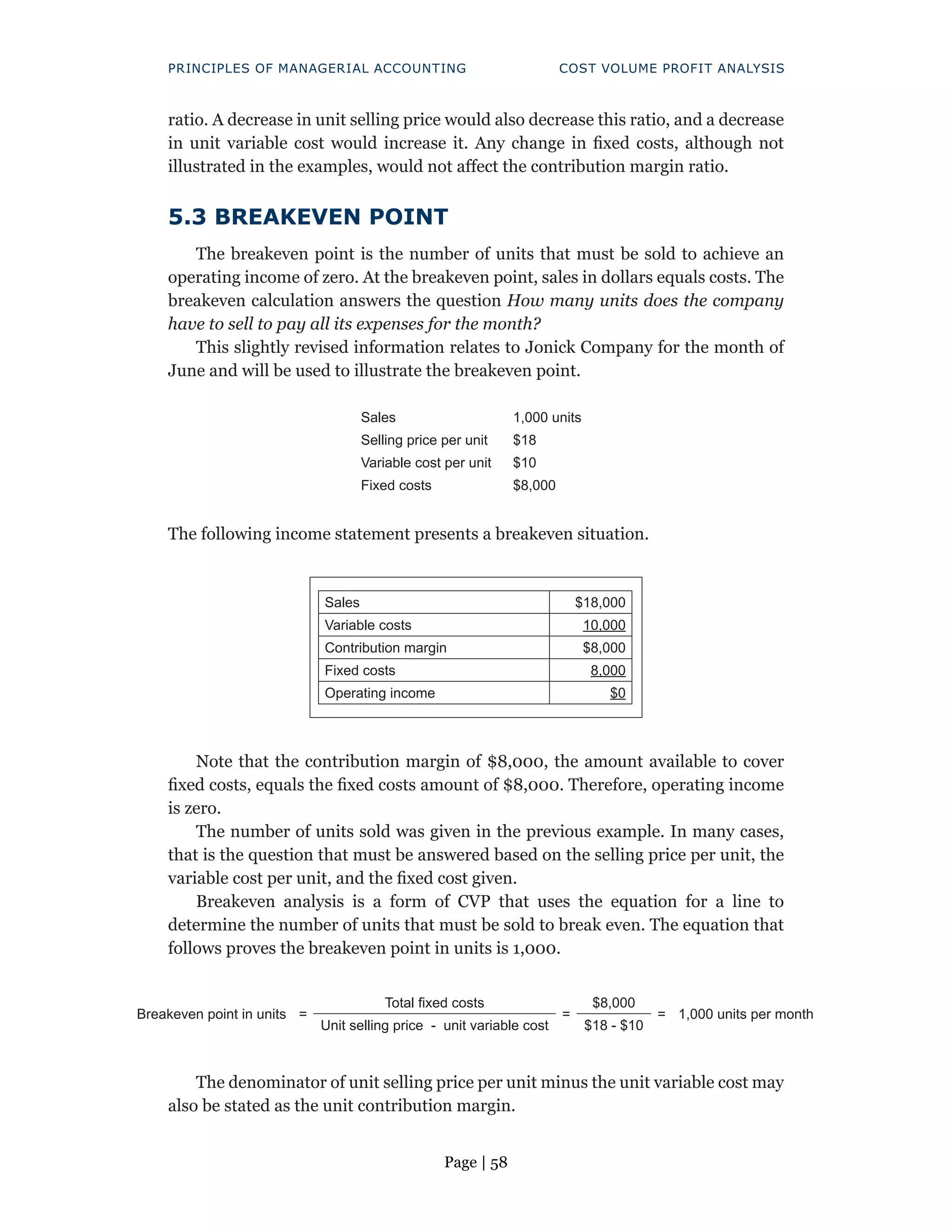 Page | 58
PRINCIPLES OF MANAGERIAL ACCOUNTING COST VOLUME PROFIT ANALYSIS
ratio. A decrease in unit selling price would also decrease this ratio, and a decrease
in unit variable cost would increase it. Any change in fixed costs, although not
illustrated in the examples, would not affect the contribution margin ratio.
5.3 BREAKEVEN POINT
The breakeven point is the number of units that must be sold to achieve an
operating income of zero. At the breakeven point, sales in dollars equals costs. The
breakeven calculation answers the question How many units does the company
have to sell to pay all its expenses for the month?
This slightly revised information relates to Jonick Company for the month of
June and will be used to illustrate the breakeven point.
Sales 1,000 units
Selling price per unit $18
Variable cost per unit $10
Fixed costs $8,000
The following income statement presents a breakeven situation.
Sales $18,000
Variable costs 10,000
Contribution margin $8,000
Fixed costs 8,000
Operating income $0
Note that the contribution margin of $8,000, the amount available to cover
fixed costs, equals the fixed costs amount of $8,000. Therefore, operating income
is zero.
The number of units sold was given in the previous example. In many cases,
that is the question that must be answered based on the selling price per unit, the
variable cost per unit, and the fixed cost given.
Breakeven analysis is a form of CVP that uses the equation for a line to
determine the number of units that must be sold to break even. The equation that
follows proves the breakeven point in units is 1,000.
Breakeven point in units =
Total fixed costs
=
$8,000
= 1,000 units per month
Unit selling price - unit variable cost $18 - $10
The denominator of unit selling price per unit minus the unit variable cost may
also be stated as the unit contribution margin.
 