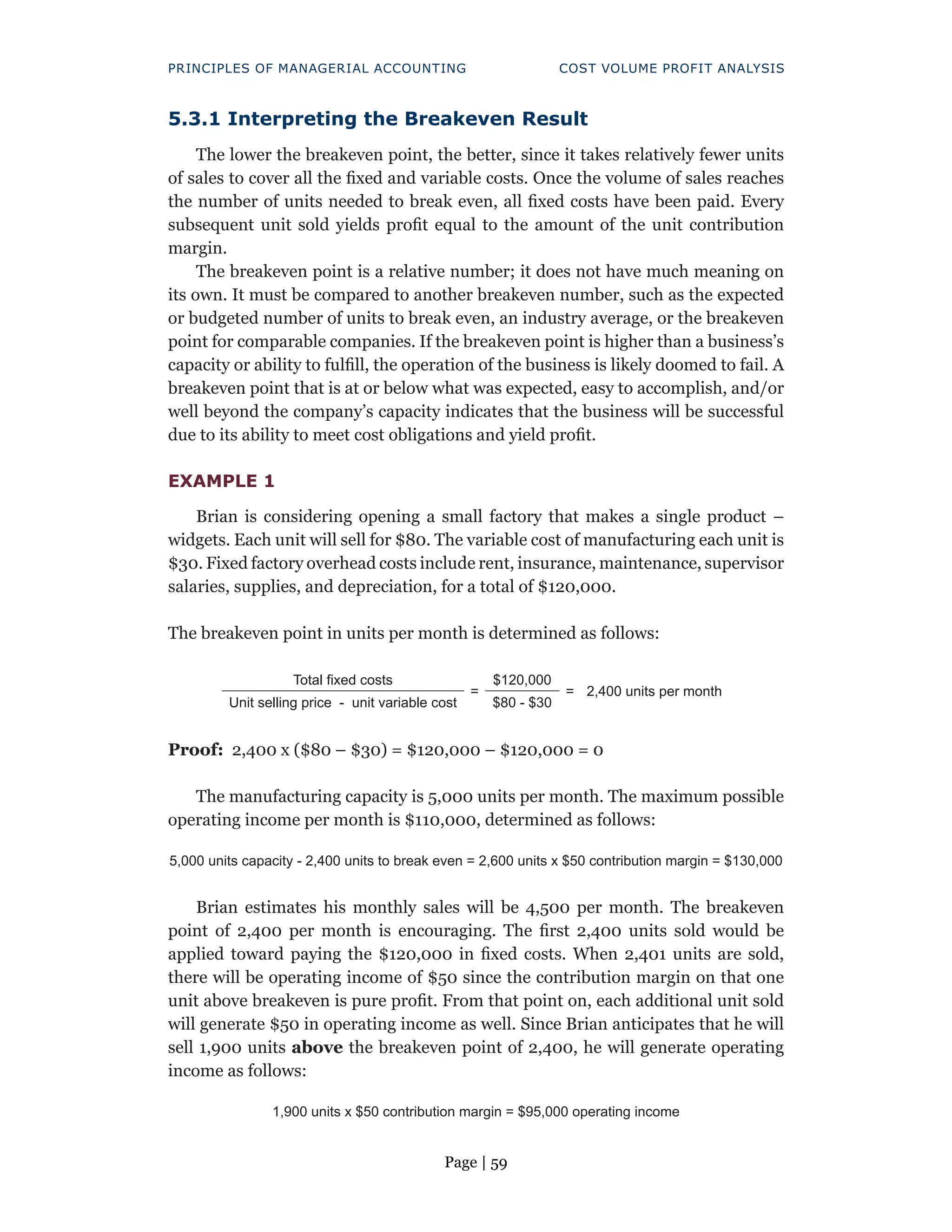 Page | 59
PRINCIPLES OF MANAGERIAL ACCOUNTING COST VOLUME PROFIT ANALYSIS
5.3.1 Interpreting the Breakeven Result
The lower the breakeven point, the better, since it takes relatively fewer units
of sales to cover all the fixed and variable costs. Once the volume of sales reaches
the number of units needed to break even, all fixed costs have been paid. Every
subsequent unit sold yields profit equal to the amount of the unit contribution
margin.
The breakeven point is a relative number; it does not have much meaning on
its own. It must be compared to another breakeven number, such as the expected
or budgeted number of units to break even, an industry average, or the breakeven
point for comparable companies. If the breakeven point is higher than a business’s
capacity or ability to fulfill, the operation of the business is likely doomed to fail. A
breakeven point that is at or below what was expected, easy to accomplish, and/or
well beyond the company’s capacity indicates that the business will be successful
due to its ability to meet cost obligations and yield profit.
EXAMPLE 1
Brian is considering opening a small factory that makes a single product –
widgets. Each unit will sell for $80. The variable cost of manufacturing each unit is
$30. Fixed factory overhead costs include rent, insurance, maintenance, supervisor
salaries, supplies, and depreciation, for a total of $120,000.
The breakeven point in units per month is determined as follows:
Total fixed costs
=
$120,000
= 2,400 units per month
Unit selling price - unit variable cost $80 - $30
Proof: 2,400 x ($80 – $30) = $120,000 – $120,000 = 0
The manufacturing capacity is 5,000 units per month. The maximum possible
operating income per month is $110,000, determined as follows:
5,000 units capacity - 2,400 units to break even = 2,600 units x $50 contribution margin = $130,000
Brian estimates his monthly sales will be 4,500 per month. The breakeven
point of 2,400 per month is encouraging. The first 2,400 units sold would be
applied toward paying the $120,000 in fixed costs. When 2,401 units are sold,
there will be operating income of $50 since the contribution margin on that one
unit above breakeven is pure profit. From that point on, each additional unit sold
will generate $50 in operating income as well. Since Brian anticipates that he will
sell 1,900 units above the breakeven point of 2,400, he will generate operating
income as follows:
1,900 units x $50 contribution margin = $95,000 operating income
 