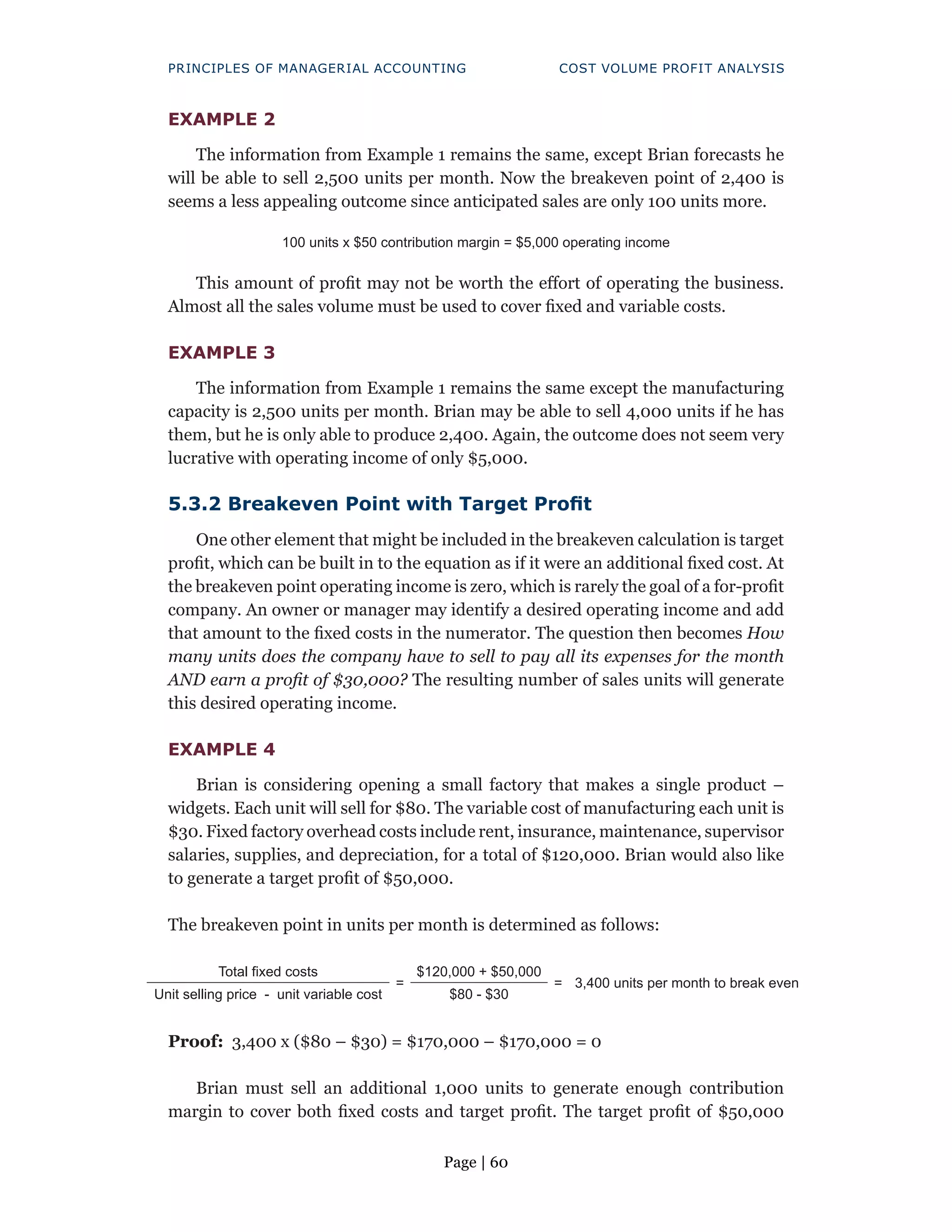 Page | 60
PRINCIPLES OF MANAGERIAL ACCOUNTING COST VOLUME PROFIT ANALYSIS
EXAMPLE 2
The information from Example 1 remains the same, except Brian forecasts he
will be able to sell 2,500 units per month. Now the breakeven point of 2,400 is
seems a less appealing outcome since anticipated sales are only 100 units more.
100 units x $50 contribution margin = $5,000 operating income
This amount of profit may not be worth the effort of operating the business.
Almost all the sales volume must be used to cover fixed and variable costs.
EXAMPLE 3
The information from Example 1 remains the same except the manufacturing
capacity is 2,500 units per month. Brian may be able to sell 4,000 units if he has
them, but he is only able to produce 2,400. Again, the outcome does not seem very
lucrative with operating income of only $5,000.
5.3.2 Breakeven Point with Target Profit
One other element that might be included in the breakeven calculation is target
profit, which can be built in to the equation as if it were an additional fixed cost. At
the breakeven point operating income is zero, which is rarely the goal of a for-profit
company. An owner or manager may identify a desired operating income and add
that amount to the fixed costs in the numerator. The question then becomes How
many units does the company have to sell to pay all its expenses for the month
AND earn a profit of $30,000? The resulting number of sales units will generate
this desired operating income.
EXAMPLE 4
Brian is considering opening a small factory that makes a single product –
widgets. Each unit will sell for $80. The variable cost of manufacturing each unit is
$30. Fixed factory overhead costs include rent, insurance, maintenance, supervisor
salaries, supplies, and depreciation, for a total of $120,000. Brian would also like
to generate a target profit of $50,000.
The breakeven point in units per month is determined as follows:
Total fixed costs
=
$120,000 + $50,000
= 3,400 units per month to break even
Unit selling price - unit variable cost $80 - $30
Proof: 3,400 x ($80 – $30) = $170,000 – $170,000 = 0
Brian must sell an additional 1,000 units to generate enough contribution
margin to cover both fixed costs and target profit. The target profit of $50,000
 