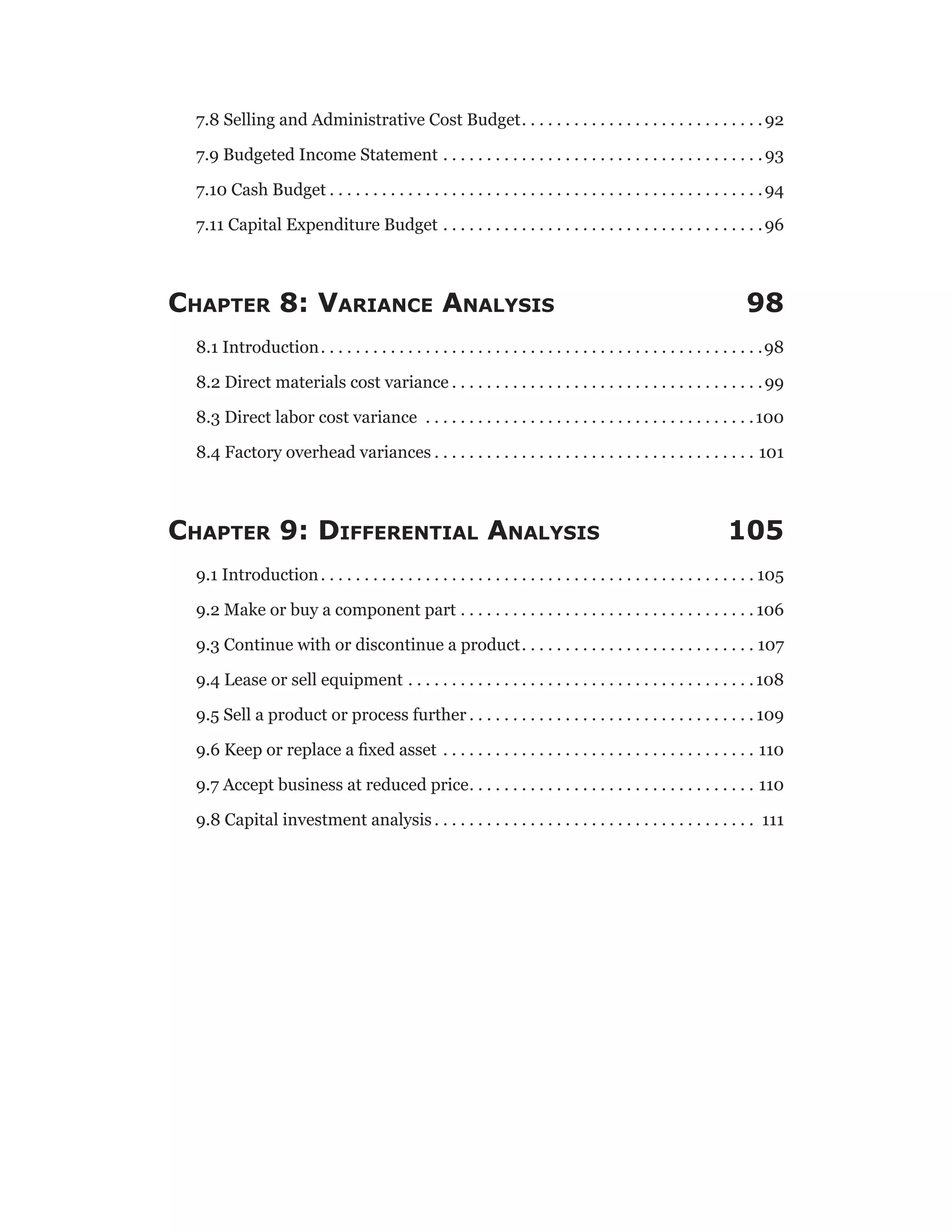 7.8 Selling and Administrative Cost Budget . . . . . . . . . . . . . . . . . . . . . . . . . . . 92
7.9 Budgeted Income Statement . . . . . . . . . . . . . . . . . . . . . . . . . . . . . . . . . . . . . 93
7.10 Cash Budget  . . . . . . . . . . . . . . . . . . . . . . . . . . . . . . . . . . . . . . . . . . . . . . . . . 94
7.11 Capital Expenditure Budget . . . . . . . . . . . . . . . . . . . . . . . . . . . . . . . . . . . . . 96
Chapter 8: Variance Analysis 98
8.1 Introduction . . . . . . . . . . . . . . . . . . . . . . . . . . . . . . . . . . . . . . . . . . . . . . . . . . 98
8.2 Direct materials cost variance  . . . . . . . . . . . . . . . . . . . . . . . . . . . . . . . . . . . 99
8.3 Direct labor cost variance . . . . . . . . . . . . . . . . . . . . . . . . . . . . . . . . . . . . . . 100
8.4 Factory overhead variances  . . . . . . . . . . . . . . . . . . . . . . . . . . . . . . . . . . . . . 101
Chapter 9: Differential Analysis 105
9.1 Introduction . . . . . . . . . . . . . . . . . . . . . . . . . . . . . . . . . . . . . . . . . . . . . . . . .  105
9.2 Make or buy a component part . . . . . . . . . . . . . . . . . . . . . . . . . . . . . . . . . .  106
9.3 Continue with or discontinue a product . . . . . . . . . . . . . . . . . . . . . . . . . . . 107
9.4 Lease or sell equipment . . . . . . . . . . . . . . . . . . . . . . . . . . . . . . . . . . . . . . . . 108
9.5 Sell a product or process further  . . . . . . . . . . . . . . . . . . . . . . . . . . . . . . . .  109
9.6 Keep or replace a fixed asset . . . . . . . . . . . . . . . . . . . . . . . . . . . . . . . . . . . . . 110
9.7 Accept business at reduced price . . . . . . . . . . . . . . . . . . . . . . . . . . . . . . . . . 110
9.8 Capital investment analysis  . . . . . . . . . . . . . . . . . . . . . . . . . . . . . . . . . . . . . 111
 