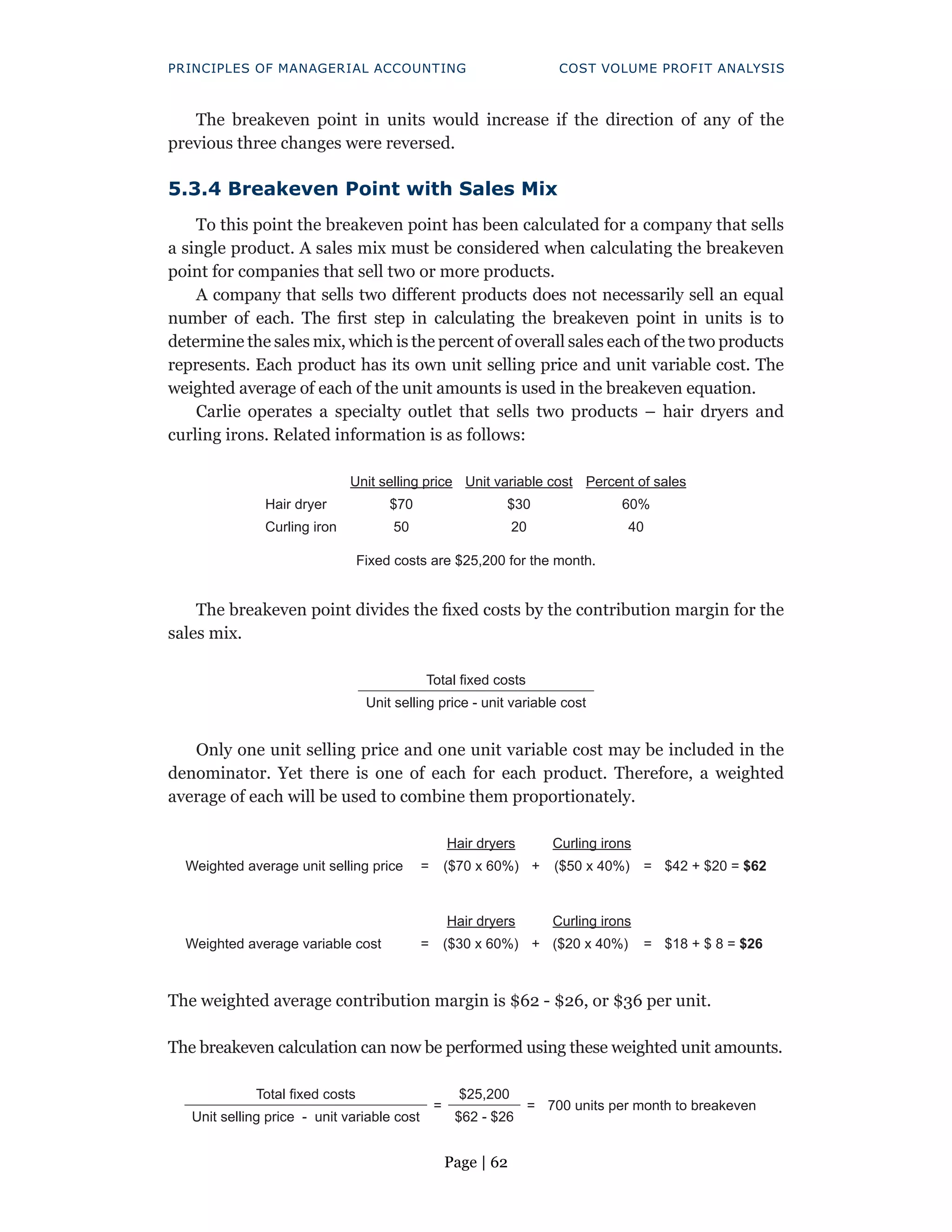 Page | 62
PRINCIPLES OF MANAGERIAL ACCOUNTING COST VOLUME PROFIT ANALYSIS
The breakeven point in units would increase if the direction of any of the
previous three changes were reversed.
5.3.4 Breakeven Point with Sales Mix
To this point the breakeven point has been calculated for a company that sells
a single product. A sales mix must be considered when calculating the breakeven
point for companies that sell two or more products.
A company that sells two different products does not necessarily sell an equal
number of each. The first step in calculating the breakeven point in units is to
determine the sales mix, which is the percent of overall sales each of the two products
represents. Each product has its own unit selling price and unit variable cost. The
weighted average of each of the unit amounts is used in the breakeven equation.
Carlie operates a specialty outlet that sells two products – hair dryers and
curling irons. Related information is as follows:
Unit selling price Unit variable cost Percent of sales
Hair dryer $70 $30 60%
Curling iron 50 20 40
Fixed costs are $25,200 for the month.
The breakeven point divides the fixed costs by the contribution margin for the
sales mix.
Total fixed costs
Unit selling price - unit variable cost
Only one unit selling price and one unit variable cost may be included in the
denominator. Yet there is one of each for each product. Therefore, a weighted
average of each will be used to combine them proportionately.
Weighted average unit selling price =
Hair dryers
+
Curling irons
=
($70 x 60%) ($50 x 40%) $42 + $20 = $62
Weighted average variable cost =
Hair dryers
+
Curling irons
=
($30 x 60%) ($20 x 40%) $18 + $ 8 = $26
The weighted average contribution margin is $62 - $26, or $36 per unit.
The breakeven calculation can now be performed using these weighted unit amounts.
Total fixed costs
=
$25,200
= 700 units per month to breakeven
Unit selling price - unit variable cost $62 - $26
 