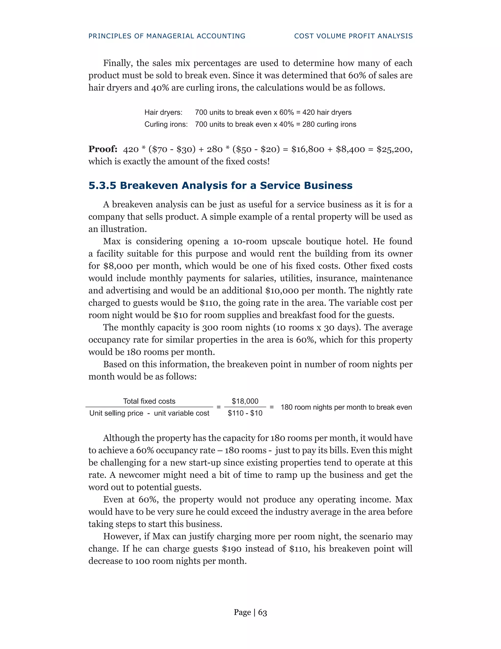 Page | 63
PRINCIPLES OF MANAGERIAL ACCOUNTING COST VOLUME PROFIT ANALYSIS
Finally, the sales mix percentages are used to determine how many of each
product must be sold to break even. Since it was determined that 60% of sales are
hair dryers and 40% are curling irons, the calculations would be as follows.
Hair dryers: 700 units to break even x 60% = 420 hair dryers
Curling irons: 700 units to break even x 40% = 280 curling irons
Proof: 420 * ($70 - $30) + 280 * ($50 - $20) = $16,800 + $8,400 = $25,200,
which is exactly the amount of the fixed costs!
5.3.5 Breakeven Analysis for a Service Business
A breakeven analysis can be just as useful for a service business as it is for a
company that sells product. A simple example of a rental property will be used as
an illustration.
Max is considering opening a 10-room upscale boutique hotel. He found
a facility suitable for this purpose and would rent the building from its owner
for $8,000 per month, which would be one of his fixed costs. Other fixed costs
would include monthly payments for salaries, utilities, insurance, maintenance
and advertising and would be an additional $10,000 per month. The nightly rate
charged to guests would be $110, the going rate in the area. The variable cost per
room night would be $10 for room supplies and breakfast food for the guests.
The monthly capacity is 300 room nights (10 rooms x 30 days). The average
occupancy rate for similar properties in the area is 60%, which for this property
would be 180 rooms per month.
Based on this information, the breakeven point in number of room nights per
month would be as follows:
Total fixed costs
=
$18,000
= 180 room nights per month to break even
Unit selling price - unit variable cost $110 - $10
Although the property has the capacity for 180 rooms per month, it would have
to achieve a 60% occupancy rate – 180 rooms - just to pay its bills. Even this might
be challenging for a new start-up since existing properties tend to operate at this
rate. A newcomer might need a bit of time to ramp up the business and get the
word out to potential guests.
Even at 60%, the property would not produce any operating income. Max
would have to be very sure he could exceed the industry average in the area before
taking steps to start this business.
However, if Max can justify charging more per room night, the scenario may
change. If he can charge guests $190 instead of $110, his breakeven point will
decrease to 100 room nights per month.
 