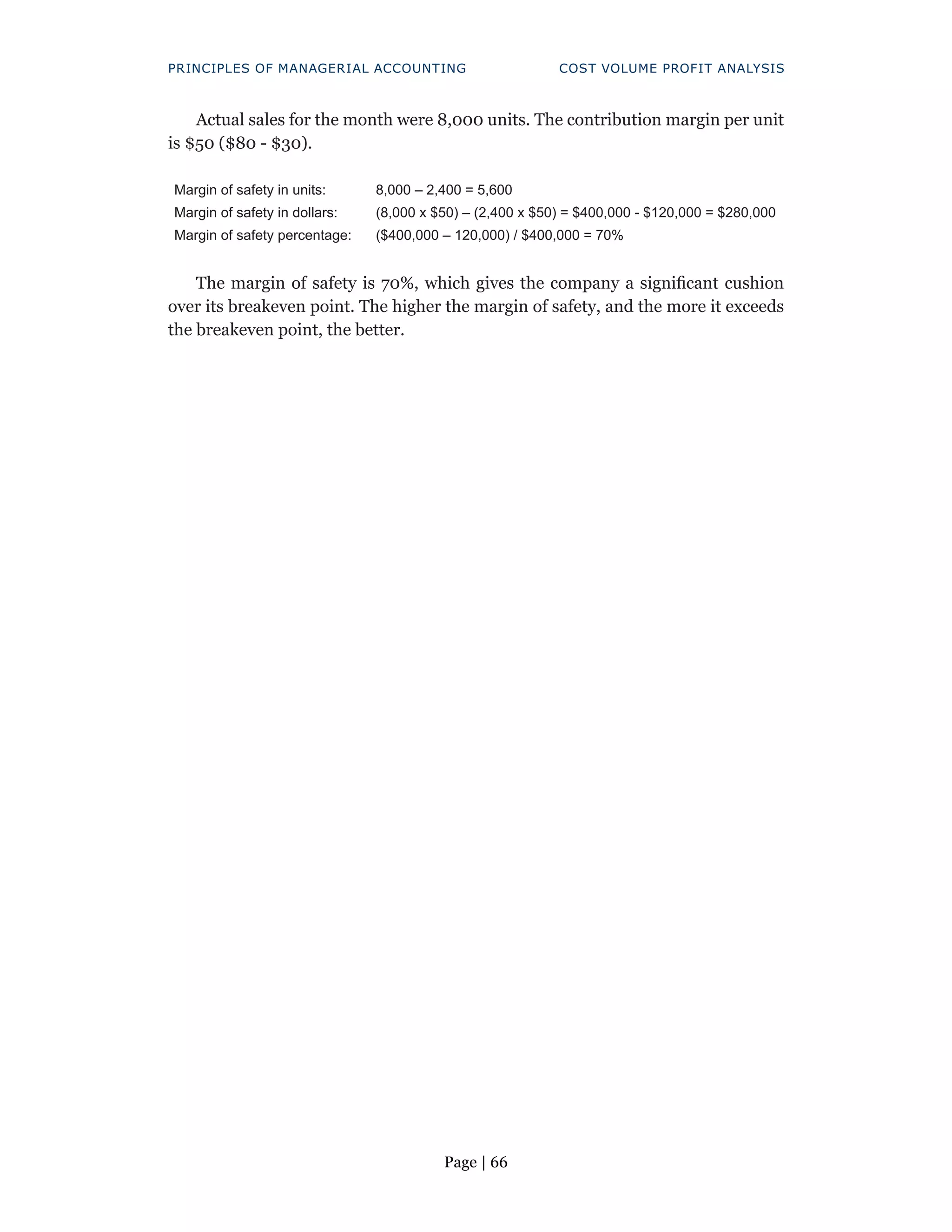 Page | 66
PRINCIPLES OF MANAGERIAL ACCOUNTING COST VOLUME PROFIT ANALYSIS
Actual sales for the month were 8,000 units. The contribution margin per unit
is $50 ($80 - $30).
Margin of safety in units: 8,000 – 2,400 = 5,600
Margin of safety in dollars: (8,000 x $50) – (2,400 x $50) = $400,000 - $120,000 = $280,000
Margin of safety percentage: ($400,000 – 120,000) / $400,000 = 70%
The margin of safety is 70%, which gives the company a significant cushion
over its breakeven point. The higher the margin of safety, and the more it exceeds
the breakeven point, the better.
 