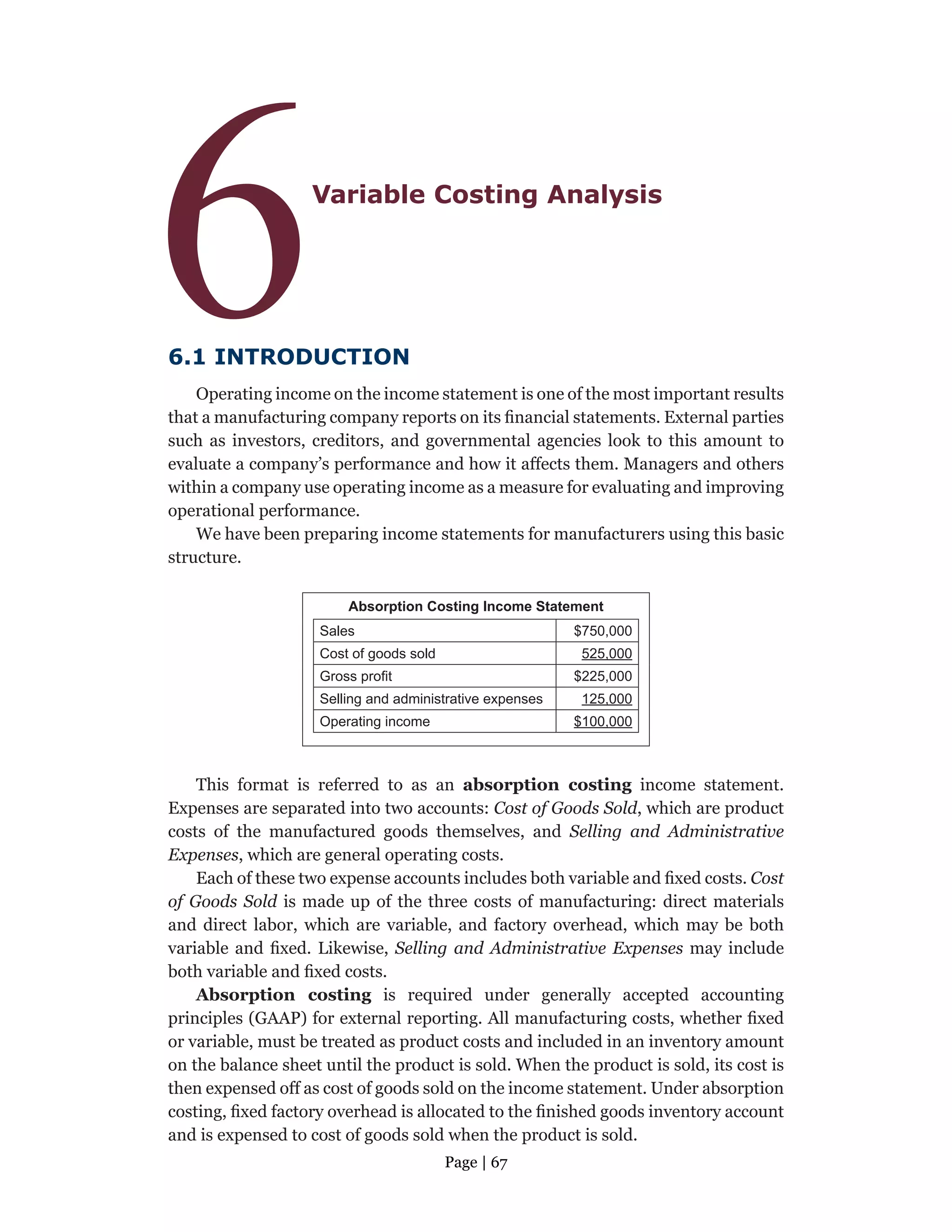 Page | 67
6Variable Costing Analysis
6.1 INTRODUCTION
Operating income on the income statement is one of the most important results
that a manufacturing company reports on its financial statements. External parties
such as investors, creditors, and governmental agencies look to this amount to
evaluate a company’s performance and how it affects them. Managers and others
within a company use operating income as a measure for evaluating and improving
operational performance.
We have been preparing income statements for manufacturers using this basic
structure.
Absorption Costing Income Statement
Sales $750,000
Cost of goods sold 525,000
Gross profit $225,000
Selling and administrative expenses 125,000
Operating income $100,000
This format is referred to as an absorption costing income statement.
Expenses are separated into two accounts: Cost of Goods Sold, which are product
costs of the manufactured goods themselves, and Selling and Administrative
Expenses, which are general operating costs.
Each of these two expense accounts includes both variable and fixed costs. Cost
of Goods Sold is made up of the three costs of manufacturing: direct materials
and direct labor, which are variable, and factory overhead, which may be both
variable and fixed. Likewise, Selling and Administrative Expenses may include
both variable and fixed costs.
Absorption costing is required under generally accepted accounting
principles (GAAP) for external reporting. All manufacturing costs, whether fixed
or variable, must be treated as product costs and included in an inventory amount
on the balance sheet until the product is sold. When the product is sold, its cost is
then expensed off as cost of goods sold on the income statement. Under absorption
costing, fixed factory overhead is allocated to the finished goods inventory account
and is expensed to cost of goods sold when the product is sold.
 