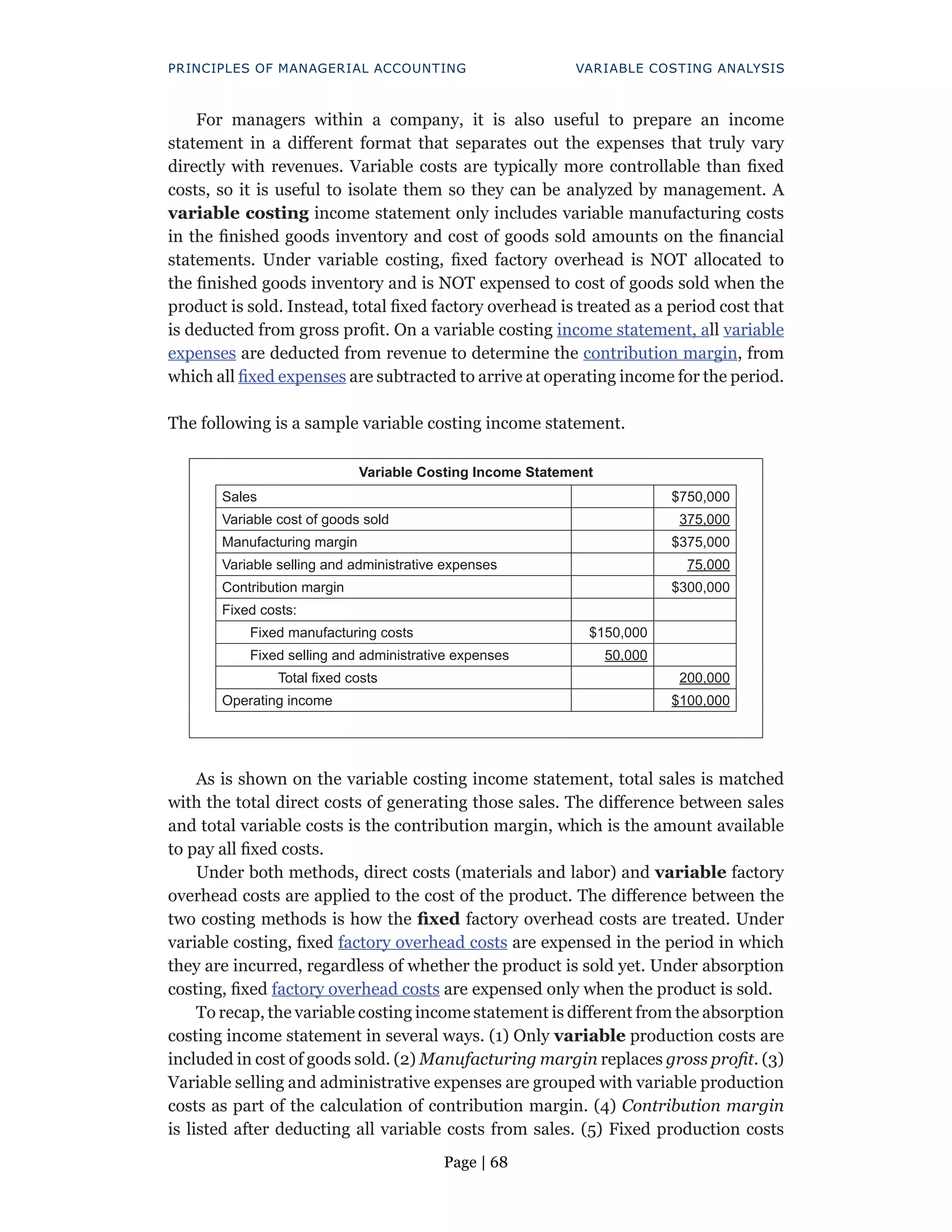 Page | 68
PRINCIPLES OF MANAGERIAL ACCOUNTING VARIABLE COSTING ANALYSIS
For managers within a company, it is also useful to prepare an income
statement in a different format that separates out the expenses that truly vary
directly with revenues. Variable costs are typically more controllable than fixed
costs, so it is useful to isolate them so they can be analyzed by management. A
variable costing income statement only includes variable manufacturing costs
in the finished goods inventory and cost of goods sold amounts on the financial
statements. Under variable costing, fixed factory overhead is NOT allocated to
the finished goods inventory and is NOT expensed to cost of goods sold when the
product is sold. Instead, total fixed factory overhead is treated as a period cost that
is deducted from gross profit. On a variable costing income statement, all variable
expenses are deducted from revenue to determine the contribution margin, from
which all fixed expenses are subtracted to arrive at operating income for the period.
The following is a sample variable costing income statement.
Variable Costing Income Statement
Sales $750,000
Variable cost of goods sold 375,000
Manufacturing margin $375,000
Variable selling and administrative expenses 75,000
Contribution margin $300,000
Fixed costs:
Fixed manufacturing costs $150,000
Fixed selling and administrative expenses 50,000
Total fixed costs 200,000
Operating income $100,000
As is shown on the variable costing income statement, total sales is matched
with the total direct costs of generating those sales. The difference between sales
and total variable costs is the contribution margin, which is the amount available
to pay all fixed costs.
Under both methods, direct costs (materials and labor) and variable factory
overhead costs are applied to the cost of the product. The difference between the
two costing methods is how the fixed factory overhead costs are treated. Under
variable costing, fixed factory overhead costs are expensed in the period in which
they are incurred, regardless of whether the product is sold yet. Under absorption
costing, fixed factory overhead costs are expensed only when the product is sold.
To recap, the variable costing income statement is different from the absorption
costing income statement in several ways. (1) Only variable production costs are
included in cost of goods sold. (2) Manufacturing margin replaces gross profit. (3)
Variable selling and administrative expenses are grouped with variable production
costs as part of the calculation of contribution margin. (4) Contribution margin
is listed after deducting all variable costs from sales. (5) Fixed production costs
 