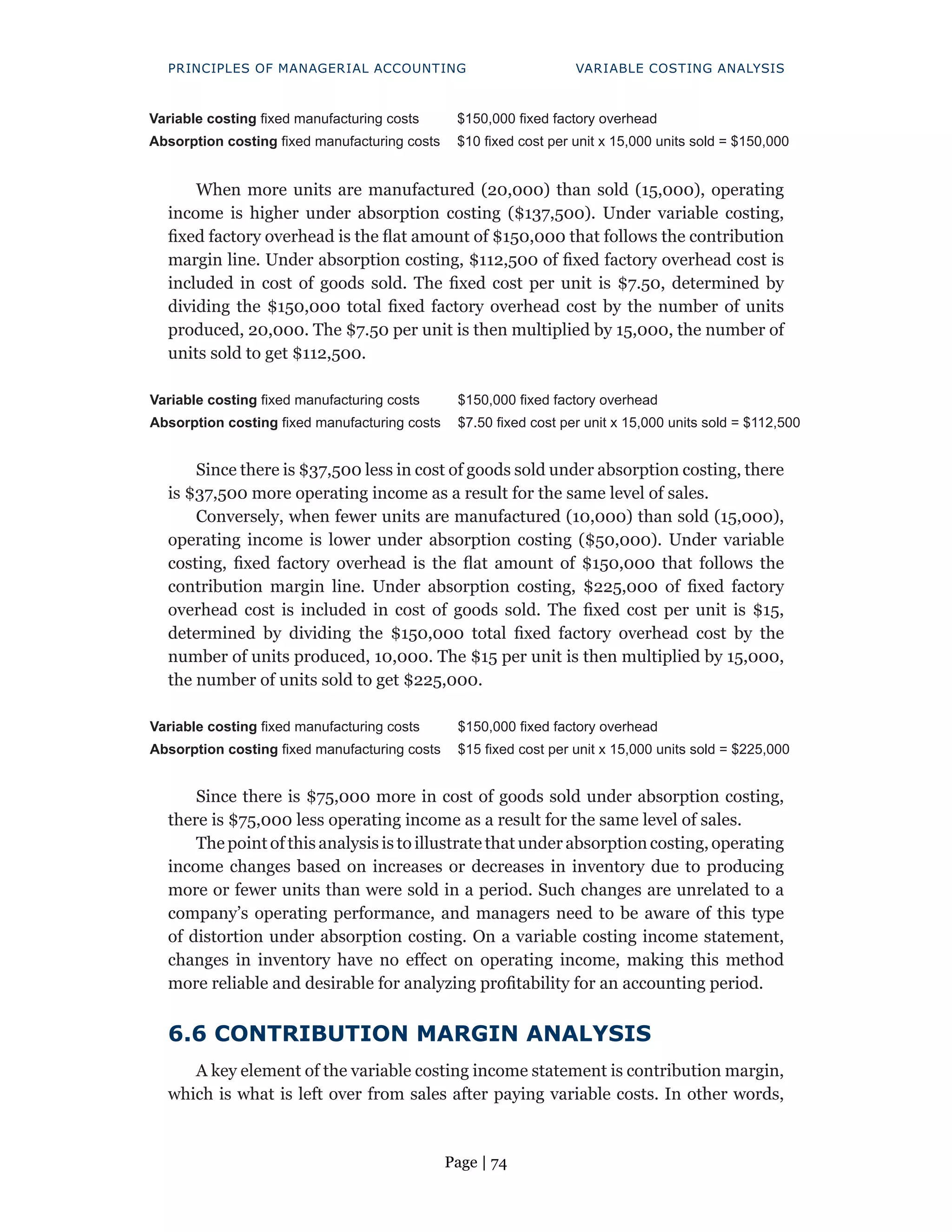 Page | 74
PRINCIPLES OF MANAGERIAL ACCOUNTING VARIABLE COSTING ANALYSIS
Variable costing fixed manufacturing costs $150,000 fixed factory overhead
Absorption costing fixed manufacturing costs $10 fixed cost per unit x 15,000 units sold = $150,000
When more units are manufactured (20,000) than sold (15,000), operating
income is higher under absorption costing ($137,500). Under variable costing,
fixed factory overhead is the flat amount of $150,000 that follows the contribution
margin line. Under absorption costing, $112,500 of fixed factory overhead cost is
included in cost of goods sold. The fixed cost per unit is $7.50, determined by
dividing the $150,000 total fixed factory overhead cost by the number of units
produced, 20,000. The $7.50 per unit is then multiplied by 15,000, the number of
units sold to get $112,500.
Variable costing fixed manufacturing costs $150,000 fixed factory overhead
Absorption costing fixed manufacturing costs $7.50 fixed cost per unit x 15,000 units sold = $112,500
Since there is $37,500 less in cost of goods sold under absorption costing, there
is $37,500 more operating income as a result for the same level of sales.
Conversely, when fewer units are manufactured (10,000) than sold (15,000),
operating income is lower under absorption costing ($50,000). Under variable
costing, fixed factory overhead is the flat amount of $150,000 that follows the
contribution margin line. Under absorption costing, $225,000 of fixed factory
overhead cost is included in cost of goods sold. The fixed cost per unit is $15,
determined by dividing the $150,000 total fixed factory overhead cost by the
number of units produced, 10,000. The $15 per unit is then multiplied by 15,000,
the number of units sold to get $225,000.
Variable costing fixed manufacturing costs $150,000 fixed factory overhead
Absorption costing fixed manufacturing costs $15 fixed cost per unit x 15,000 units sold = $225,000
Since there is $75,000 more in cost of goods sold under absorption costing,
there is $75,000 less operating income as a result for the same level of sales.
The point of this analysis is to illustrate that under absorption costing, operating
income changes based on increases or decreases in inventory due to producing
more or fewer units than were sold in a period. Such changes are unrelated to a
company’s operating performance, and managers need to be aware of this type
of distortion under absorption costing. On a variable costing income statement,
changes in inventory have no effect on operating income, making this method
more reliable and desirable for analyzing profitability for an accounting period.
6.6 CONTRIBUTION MARGIN ANALYSIS
A key element of the variable costing income statement is contribution margin,
which is what is left over from sales after paying variable costs. In other words,
 