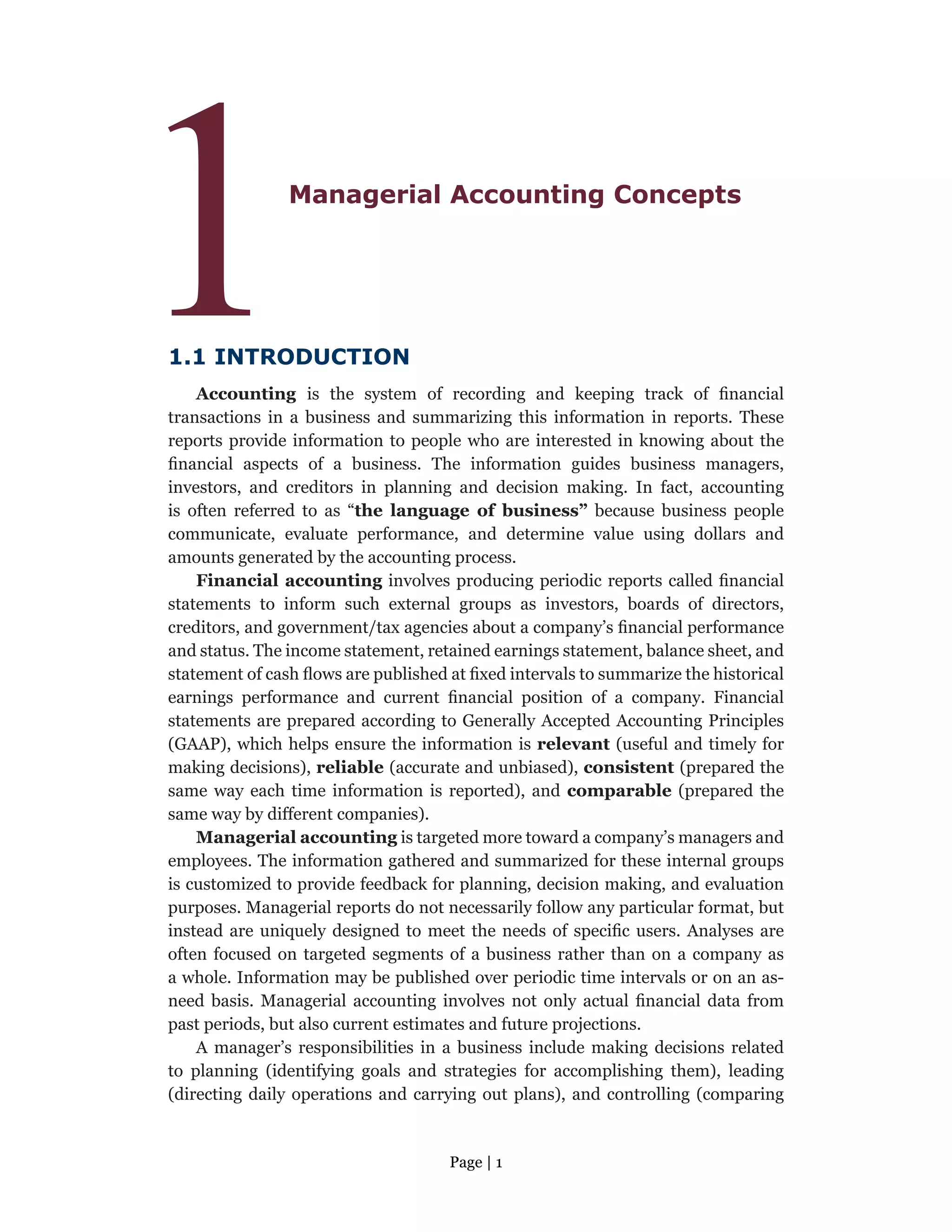 Page | 1
1Managerial Accounting Concepts
1.1 INTRODUCTION
Accounting is the system of recording and keeping track of financial
transactions in a business and summarizing this information in reports. These
reports provide information to people who are interested in knowing about the
financial aspects of a business. The information guides business managers,
investors, and creditors in planning and decision making. In fact, accounting
is often referred to as “the language of business” because business people
communicate, evaluate performance, and determine value using dollars and
amounts generated by the accounting process.
Financial accounting involves producing periodic reports called financial
statements to inform such external groups as investors, boards of directors,
creditors, and government/tax agencies about a company’s financial performance
and status. The income statement, retained earnings statement, balance sheet, and
statement of cash flows are published at fixed intervals to summarize the historical
earnings performance and current financial position of a company. Financial
statements are prepared according to Generally Accepted Accounting Principles
(GAAP), which helps ensure the information is relevant (useful and timely for
making decisions), reliable (accurate and unbiased), consistent (prepared the
same way each time information is reported), and comparable (prepared the
same way by different companies).
Managerial accounting is targeted more toward a company’s managers and
employees. The information gathered and summarized for these internal groups
is customized to provide feedback for planning, decision making, and evaluation
purposes. Managerial reports do not necessarily follow any particular format, but
instead are uniquely designed to meet the needs of specific users. Analyses are
often focused on targeted segments of a business rather than on a company as
a whole. Information may be published over periodic time intervals or on an as-
need basis. Managerial accounting involves not only actual financial data from
past periods, but also current estimates and future projections.
A manager’s responsibilities in a business include making decisions related
to planning (identifying goals and strategies for accomplishing them), leading
(directing daily operations and carrying out plans), and controlling (comparing
 