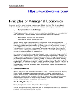 Varunraj C. Kalse
https://www.it-workss.com/
Principles of Managerial Economics
Economic principles assist in rational reasoning and defined thinking. They develop logical
ability and strength of a manager. Some important principles of managerial economics are:
1. Marginal and Incremental Principle
This principle states that a decision is said to be rational and sound if given the firm’s objective of
profit maximization, it leads to increase in profit, which is in either of two scenarios-
 If total revenue increases more than total cost.
 If total revenue declines less than total cost.
Marginal analysis implies judging the impact of a unit change in one variable on the other.
Marginal generally refers to small changes. Marginal revenue is change in total revenue per unit
change in output sold. Marginal cost refers to change in total costs per unit change in output
produced (While incremental cost refers to change in total costs due to change in total output).
The decision of a firm to change the price would depend upon the resulting impact/change in
marginal revenue and marginal cost. If the marginal revenue is greater than the marginal cost,
then the firm should bring about the change in price.
Incremental analysis differs from marginal analysis only in that it analysis the change in the firm's
performance for a given managerial decision, whereas marginal analysis often is generated by a
change in outputs or inputs. Incremental analysis is generalization of marginal concept. It refers
to changes in cost and revenue due to a policy change. For example - adding a new business,
buying new inputs, processing products, etc. Change in output due to change in process, product
or investment is considered as incremental change. Incremental principle states that a decision is
profitable if revenue increases more than costs; if costs reduce more than revenues; if increase in
some revenues is more than decrease in others; and if decrease in some costs is greater than
increase in others.
1. Equi-marginal Principle
Marginal Utility is the utility derived from the additional unit of a commodity consumed. The laws
of equi-marginal utility states that a consumer will reach the stage of equilibrium when the
marginal utilities of various commodities he consumes are equal. According to the modern
economists, this law has been formulated in form of law of proportional marginal utility. It states
that the consumer will spend his money-income on different goods in such a way that the
marginal utility of each good is proportional to its price, i.e.,
MUx / Px = MUy / Py = MUz / Pz
Where, MU represents marginal utility and P is the price of good.
Similarly, a producer who wants to maximize profit (or reach equilibrium) will use the technique of
production which satisfies the following condition:
 
