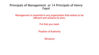Principals of Management or 14 Principals of Henry
Fayol
Management is essential to any organization that wishes to be
efficient and achieve its aims.
For that you need.
Position of Authority
Structure
 