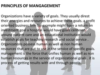 PRINCIPLES OF MANGAGEMENT

Organizations have a variety of goals. They usually direst
their energies and resources to achieve these goals. a profit
oriented business firm for example might have a return on
investment goal a hospital would have goals centered
around patient care and an educational institution would
establish goals for teaching research and social service .
Organizations possess human as well as non human
resources that are put to use in the service of specific goals.
management is the force that unifies human as well as non
human resources in the service of organizational goals . it is
process of getting results with and through people.
 