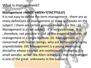What is management?
Management =MAGE +MEN+T(TACTFULLY)
It is not easy to define the term management . there are as
many definitions of management as there are books on the
subject .l there are certain genuine reasons for this : (i)
Management is a vast subject . it is very extensive . it is
, therefore, not possible to put all the essential features of
management in a single formula. (ii) Management is
concerned with human beings, who are behaviorally highly
unpredictable. (III) Management is a young developing
discipline whose concept are continuously changing. It is
small wonder, writer like Allen remarked , that the manager
is one of the great unknowns in the business.
 