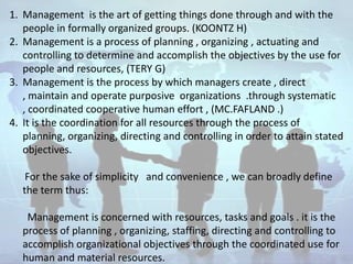 1. Management is the art of getting things done through and with the
   people in formally organized groups. (KOONTZ H)
2. Management is a process of planning , organizing , actuating and
   controlling to determine and accomplish the objectives by the use for
   people and resources, (TERY G)
3. Management is the process by which managers create , direct
   , maintain and operate purposive organizations .through systematic
   , coordinated cooperative human effort , (MC.FAFLAND .)
4. It is the coordination for all resources through the process of
   planning, organizing, directing and controlling in order to attain stated
   objectives.

    For the sake of simplicity and convenience , we can broadly define
   the term thus:

    Management is concerned with resources, tasks and goals . it is the
   process of planning , organizing, staffing, directing and controlling to
   accomplish organizational objectives through the coordinated use for
   human and material resources.
 