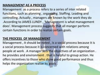 MANAGEMENT AS A PROCESS
Management as a process refers to a series of inter related
functions, such as planning , organizing. Staffing. Leading and
controlling. Actually , managers are known by the work they do
.According to JAMES LUNDY , ‘Management is what management
does’. Management process suggests that all manger perform
certain functions in order to realize certain goals.

THE PROCESS OF MANAGEMENT
Management , it should be noted , is a social process because it is
a social process because it is concerned with relations among
people at work . A manager sets the objectives of an organization .
he provides and environment . that is helpful to group action. He
offers incentives to those who show good performance and thus
helps the organization realize its goals .
 