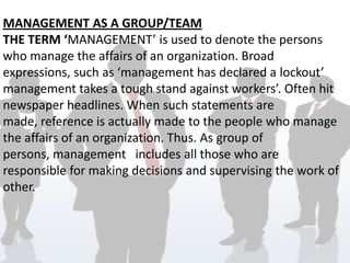 MANAGEMENT AS A GROUP/TEAM
THE TERM ‘MANAGEMENT’ is used to denote the persons
who manage the affairs of an organization. Broad
expressions, such as ‘management has declared a lockout’
management takes a tough stand against workers’. Often hit
newspaper headlines. When such statements are
made, reference is actually made to the people who manage
the affairs of an organization. Thus. As group of
persons, management includes all those who are
responsible for making decisions and supervising the work of
other.
 