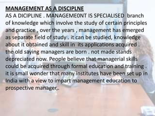 MANAGEMENT AS A DISCIPLNE
AS A DICIPLINE . MANAGEME0NT IS SPECIALISED branch
of knowledge which involve the study of certain principles
and practice , over the years , management has emerged
as separate field of study . it can be studied, knowledge
about it obtained and skill in its applications acquired .
the old saying managers are born . not made stands
depreciated now. People believe that managerial skills
could be acquired through formal education and training .
it is small wonder that many institutes have been set up in
India with a view to impart management education to
prospective manager,.
 