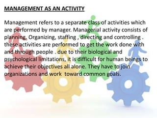 MANAGEMENT AS AN ACTIVITY

Management refers to a separate class of activities which
are performed by manager. Managerial activity consists of
planning. Organizing, staffing , directing and controlling .
these activities are performed to get the work done with
and through people . due to their biological and
psychological limitations, it is difficult for human beings to
achieve their objectives all alone. They have to join
organizations and work toward common goals.
 