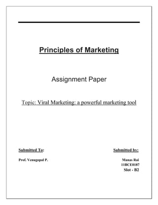Principles of Marketing
Assignment Paper
Topic: Viral Marketing: a powerful marketing tool
Submitted To: Submitted by:
Prof. Venugopal P. Manas Rai
11BCE0187
Slot - B2
 