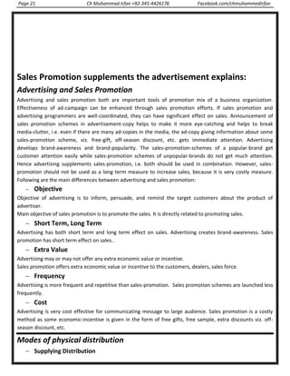 Page 21 Ch Muhammad Irfan +92-345-4426176 Facebook.com/chmuhammedirfan
Sales Promotion supplements the advertisement explains:
Advertising and Sales Promotion
Advertising and sales promotion both are important tools of promotion mix of a business organization.
Effectiveness of ad-campaign can be enhanced through sales promotion efforts. If sales promotion and
advertising programmers are well-coordinated, they can have significant effect on sales. Announcement of
sales promotion schemes in advertisement-copy helps to make it more eye-catching and helps to break
media-clutter, i.e. even if there are many ad-copies in the media, the ad-copy giving information about some
sales-promotion scheme, viz. free-gift, off-season discount, etc. gets immediate attention. Advertising
develops brand-awareness and brand-popularity. The sales-promotion-schemes of a popular-brand get
customer attention easily while sales-promotion schemes of unpopular-brands do not get much attention.
Hence advertising supplements sales-promotion, i.e. both should be used in combination. However, sales-
promotion should not be used as a long term measure to increase sales, because it is very costly measure.
Following are the main differences between advertising and sales promotion:
Objective
Objective of advertising is to inform, persuade, and remind the target customers about the product of
advertiser.
Main objective of sales promotion is to promote the sales. It is directly related to promoting sales.
Short Term, Long Term
Advertising has both short term and long term effect on sales. Advertising creates brand-awareness. Sales
promotion has short term effect on sales..
Extra Value
Advertising may or may not offer any extra economic value or incentive.
Sales promotion offers extra economic value or incentive to the customers, dealers, sales force.
Frequency
Advertising is more frequent and repetitive than sales-promotion. Sales promotion schemes are launched less
frequently.
Cost
Advertising is very cost effective for communicating message to large audience. Sales promotion is a costly
method as some economic-incentive is given in the form of free gifts, free sample, extra discounts viz. off-
season discount, etc.
Modes of physical distribution
Supplying Distribution
 